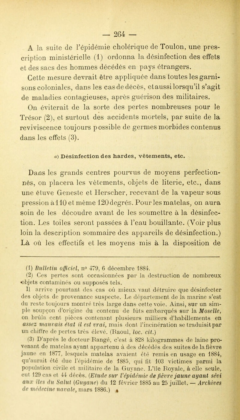 A la suite de l'épidémie cholérique de Toulon, une pres- cription ministérielle (1) ordonna la désinfection des effets et des sacs des hommes décédés en pays étrangers. Cette mesure devrait être appliquée dans toutes les garni- sons coloniales, dans les cas de décès, et aussi lorsqu'il s'agit de maladies contagieuses, après guérison des militaires. On éviterait de la sorte des pertes nombreuses pour le Trésor (2), et surtout des accidents mortels, par suite de la reviviscence toujours possible de germes morbides contenus dans les effets (3). a) Désinfection des hardes, vêtements, etc. Dans les grands centres pourvus de moyens perfection- nés, on placera les vêtements, objets de literie, etc., dans une étuve Geneste et Herscher, recevant de la vapeur sous pression à 110 et même 120 degrés. Pour les matelas, on aura soin de les découdre avant de les soumettre à la désinfec- tion. Les toiles seront passées à l'eau bouillante. (Voir plus loin la description sommaire des appareils de désinfection.) Là où les effectifs et les moyens mis à la disposition de (1) Bulletin officiel, n° 479, 6 décembre 1884. (2) Ces pertes sont occasionnées par la destruction de nombreux objets contaminés ou supposés tels. Il arrive pourtant des cas où mieux vaut détruire que désinfecter des objets de provenance suspecte. Le département de la marine s'est du reste toujours montré très large dans cette voie. Ainsi, sur un sim- ple soupçon d'origine du contenu de fûts embarqués sur la Moselle, on brûla cent pièces contenant plusieurs milliers d'habillements en assez mauvais état il est vrai, mais dont l'incinération se traduisit par un chiffre de pertes très élevé. (Raoul, loc. cit.) (3) D'après le docteur Rangé, c'est à 828 kilogrammes de laine pro- venant de matelas ayant appartenu à des décédés des suites de la fièvre jaune en 1877. lesquels matelas avaient été remis en usage en 1884, qu'aur.-iit été due l'épidémie de 1885, qui fit 103 victimes parmi la population civile et militaire de la Guyane. L'île Royale, à elle seule, eut 129 cas et 44 décès. (Etude sur l'épidémie de fièvre jaune ayant sévi aux îles 'lu Salut (Guyane) du 12 février 1885 au 25 juillet, — Archives de médecine navale, mars 1886.) «