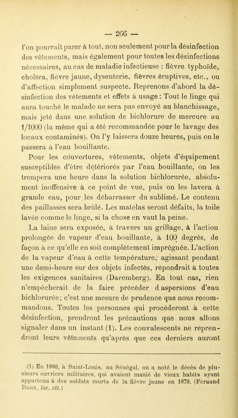 l'on pourrait parer à tout, non seulement pour la désinfection des vêtements, mais également pour toutes les désinfections nécessaires, au cas de maladie infectieuse : fièvre typhoïde, choléra, fièvre jaune, dysenterie, fièvres éruptives, etc., ou d'affection simplement suspecte. Reprenons d'abord la dé- sinfection des vêtements et effets à usage : Tout le linge qui aura touché le malade ne sera pas envoyé au blanchissage, mais jeté dans une solution de bichlorure de mercure au 1/1000 (la même qui a été recommandée pour le lavage des locaux contaminés). On l'y laissera douze heures, puis on le passera à l'eau bouillante. Pour les couvertures, vêtements, objets d'équipement susceptibles d'être détériorés par l'eau bouillante, on les trempera une heure dans la solution bichlorurée, absolu- ment inoffensive à ce point de vue, puis on les lavera à grande eau, pour les débarrasser du sublimé. Le contenu des paillasses sera brûlé. Les matelas seront défaits, la toile lavée comme le linge, si la chose en vaut la peine. La laine sera exposée, à travers un grillage, à l'action prolongée de vapeur d'eau bouillante, à 100 degrés, de façon à ce qu'elle en soit complètement imprégnée. L'action de la vapeur d'eau à cette température, agissant pendant une demi-heure sur des objets infectés, répondrait à toutes les exigences sanitaires (Daremberg). En tout cas, rien n'empêcherait de la faire précéder d aspersions d'eau bichlorurée; c'est une mesure de prudence que nous recom- mandons. Toutes les personnes qui procéderont à cette désinfection, prendront les précautions que nous allons signaler dans un instant (1). Les convalescents ne repren- dront leurs vêtements qu'après que ces derniers auront (1) En 1880, à Saint-Louis, au Sénégal, on a noté le décès de plu- sieurs ouvriers militaires, qui avaient manié de vieux habits ayant appartenu à des soldats morts de la fièvre jaune en 1878. (Fernand Roux, loc. cit.)