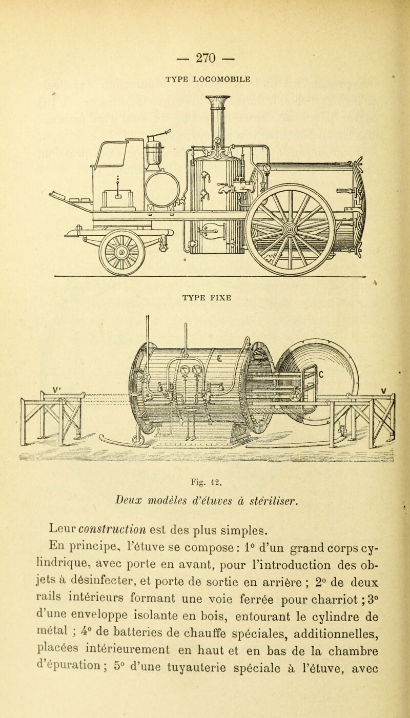 TYPE LOCOMOBILE TYPE FIXE Fig. 42. Deux modèles d'e'tuves à stériliser. Leur construction est des plus simples. En principe, l'étuve se compose : 1° d'un grand corps cy- lindrique, avec porte en avant, pour l'introduction des ob- jets à désinfecter, et porte de sortie en arrière ; 2° de deux rails intérieurs formant une voie ferrée pour charriot ; 3° d'une enveloppe isolante en bois, entourant le cylindre de métal ; 4° de batteries de chauffe spéciales, additionnelles, placées intérieurement en haut et en bas de la chambre d'épuration; 5° d'une tuyauterie spéciale à l'étuve, avec