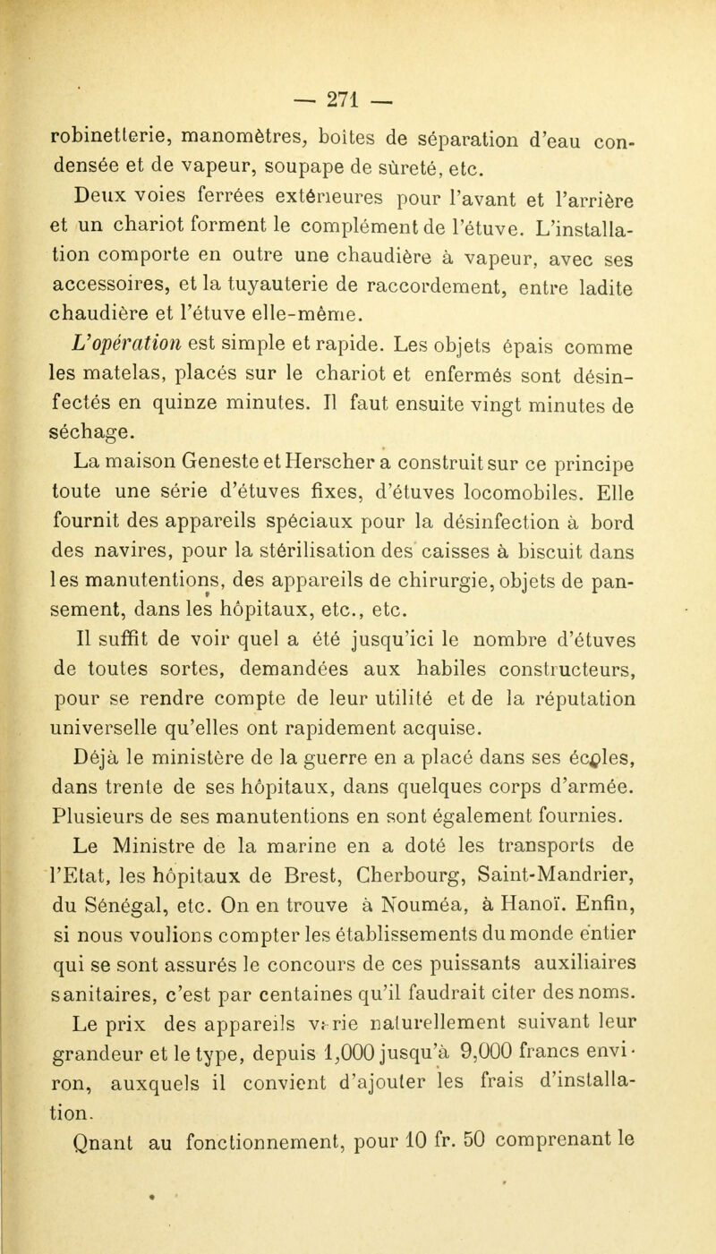 robinetterie, manomètres, boites de séparation d'eau con- densée et de vapeur, soupape de sûreté, etc. Deux voies ferrées extérieures pour l'avant et l'arrière et un chariot forment le complément de l'étuve. L'installa- tion comporte en outre une chaudière à vapeur, avec ses accessoires, et la tuyauterie de raccordement, entre ladite chaudière et l'étuve elle-même. L'opération est simple et rapide. Les objets épais comme les matelas, placés sur le chariot et enfermés sont désin- fectés en quinze minutes. Il faut ensuite vingt minutes de séchage. La maison Geneste et Herscher a construit sur ce principe toute une série d'étuves fixes, d'étuves locomobiles. Elle fournit des appareils spéciaux pour la désinfection à bord des navires, pour la stérilisation des caisses à biscuit dans les manutentions, des appareils de chirurgie, objets de pan- sement, dans les hôpitaux, etc., etc. Il suffit de voir quel a été jusqu'ici le nombre d'étuves de toutes sortes, demandées aux habiles constructeurs, pour se rendre compte de leur utilité et de la réputation universelle qu'elles ont rapidement acquise. Déjà le ministère de la guerre en a placé dans ses écoles, dans trente de ses hôpitaux, dans quelques corps d'armée. Plusieurs de ses manutentions en sont également fournies. Le Ministre de la marine en a doté les transports de l'Etat, les hôpitaux de Brest, Cherbourg, Saint-Mandrier, du Sénégal, etc. On en trouve à Nouméa, à Hanoï. Enfin, si nous voulions compter les établissements du monde entier qui se sont assurés le concours de ces puissants auxiliaires sanitaires, c'est par centaines qu'il faudrait citer des noms. Le prix des appareils vî-rie naturellement suivant leur grandeur et le type, depuis 1,000 jusqu'à 9,000 francs envi- ron, auxquels il convient d'ajouter les frais d'installa- tion. Qnant au fonctionnement, pour 10 fr. 50 comprenant le