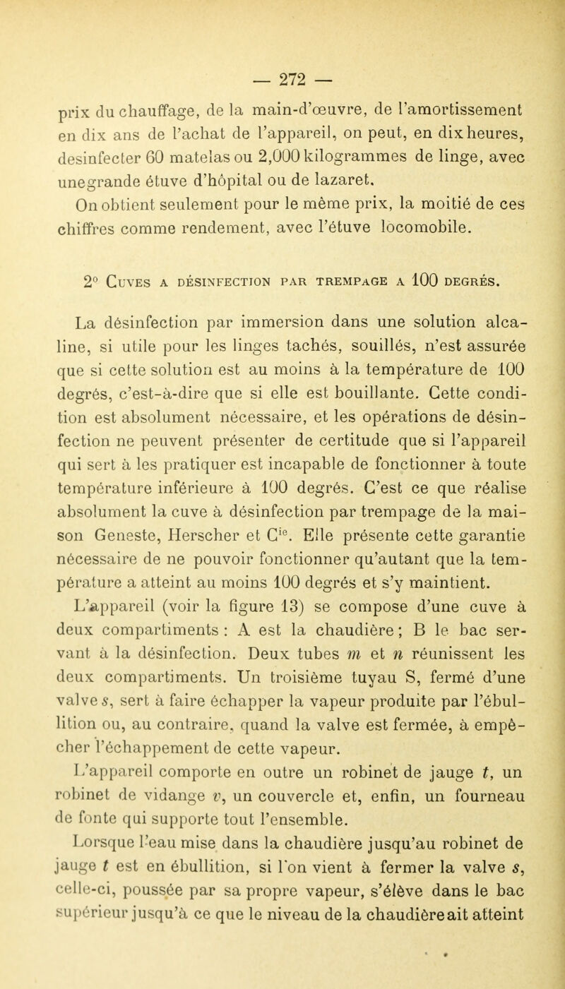 — 272 — prix du chauffage, de la main-d'œuvre, de l'amortissement en dix ans de l'achat de l'appareil, on peut, en dix heures, desinfecter 60 matelas ou 2,000 kilogrammes de linge, avec unegrande étuve d'hôpital ou de lazaret. On obtient seulement pour le même prix, la moitié de ces chiffres comme rendement, avec l'étuve locomobile. 2° Cuves a désinfection par trempage a 100 degrés. La désinfection par immersion dans une solution alca- line, si utile pour les linges tachés, souillés, n'est assurée que si cette solution est au moins à la température de 100 degrés, c'est-à-dire que si elle est bouillante. Cette condi- tion est absolument nécessaire, et les opérations de désin- fection ne peuvent présenter de certitude que si l'appareil qui sert à les pratiquer est incapable de fonctionner à toute température inférieure à 100 degrés. C'est ce que réalise absolument la cuve à désinfection par trempage de la mai- son Geneste, Herscher et Cie. Elle présente cette garantie nécessaire de ne pouvoir fonctionner qu'autant que la tem- pérature a atteint au moins 100 degrés et s'y maintient. L'appareil (voir la figure 13) se compose d'une cuve à deux compartiments : A est la chaudière ; B le bac ser- vant à la désinfection. Deux tubes m et n réunissent les deux compartiments. Un troisième tuyau S, fermé d'une valves, sert à faire échapper la vapeur produite par l'ébul- lition ou, au contraire, quand la valve est fermée, à empê- cher l'échappement de cette vapeur. L'appareil comporte en outre un robinet de jauge t, un robinet de vidange v, un couvercle et, enfin, un fourneau de fonte qui supporte tout l'ensemble. Lorsque l'eau mise dans la chaudière jusqu'au robinet de jauge t est en ébullition, si l'on vient à fermer la valve s, celle-ci, poussée par sa propre vapeur, s'élève dans le bac