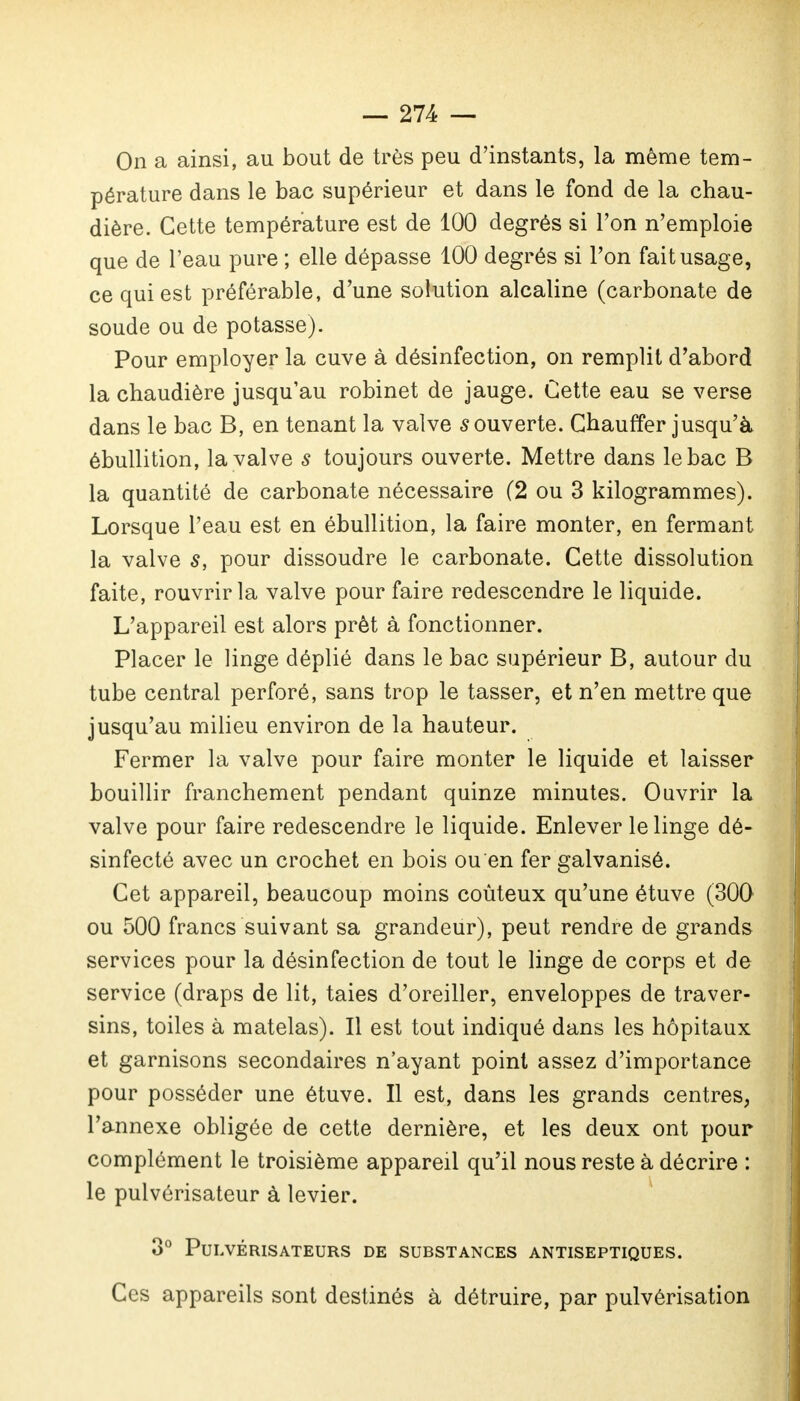 On a ainsi, au bout de très peu d'instants, la même tem- pérature dans le bac supérieur et dans le fond de la chau- dière. Cette température est de 100 degrés si l'on n'emploie que de l'eau pure ; elle dépasse 100 degrés si l'on fait usage, ce qui est préférable, d'une solution alcaline (carbonate de soude ou de potasse). Pour employer la cuve à désinfection, on remplit d'abord la chaudière jusqu'au robinet de jauge. Cette eau se verse dans le bac B, en tenant la valve couverte. Chauffer jusqu'à ébullition, la valve s toujours ouverte. Mettre dans le bac B la quantité de carbonate nécessaire (2 ou 3 kilogrammes). Lorsque l'eau est en ébullition, la faire monter, en fermant la valve s, pour dissoudre le carbonate. Cette dissolution faite, rouvrir la valve pour faire redescendre le liquide. L'appareil est alors prêt à fonctionner. Placer le linge déplié dans le bac supérieur B, autour du tube central perforé, sans trop le tasser, et n'en mettre que jusqu'au milieu environ de la hauteur. Fermer la valve pour faire monter le liquide et laisser bouillir franchement pendant quinze minutes. Ouvrir la valve pour faire redescendre le liquide. Enlever le linge dé- sinfecté avec un crochet en bois ou en fer galvanisé. Cet appareil, beaucoup moins coûteux qu'une étuve (300 ou 500 francs suivant sa grandeur), peut rendre de grands services pour la désinfection de tout le linge de corps et de service (draps de lit, taies d'oreiller, enveloppes de traver- sins, toiles à matelas). Il est tout indiqué dans les hôpitaux et garnisons secondaires n'ayant point assez d'importance pour posséder une étuve. Il est, dans les grands centres, l'annexe obligée de cette dernière, et les deux ont pour complément le troisième appareil qu'il nous reste à décrire : le pulvérisateur à levier. 3° Pulvérisateurs de substances antiseptiques. Ces appareils sont destinés à détruire, par pulvérisation