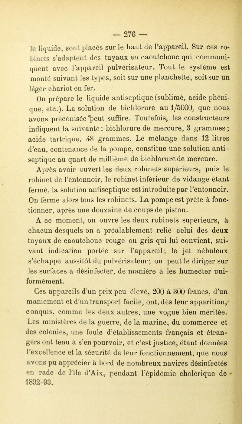 le liquide, sont placés sur le haut de l'appareil. Sur ces ro- binets s'adaptent des tuyaux en caoutchouc qui communi- quent avec l'appareil pulvérisateur. Tout le système est monté suivant les types, soit sur une planchette, soit sur un léger chariot en fer. On prépare le liquide antiseptique (sublimé, acide phéni- que, etc.). La solution de bichlorure au 1/5000, que nous avons préconisée *peut suffire. Toutefois, les constructeurs indiquent la suivante : bichlorure de mercure, 3 grammes ; acide tartrique, 48 grammes. Le mélange dans 12 litres d'eau, contenance de la pompe, constitue une solution anti- septique au quart de millième de bichlorure de mercure. Après avoir ouvert les deux robinets supérieurs, puis le robinet de l'entonnoir, le robinet inférieur de vidange étant fermé, la solution antiseptique est introduite par l'entonnoir. On ferme alors tous les robinets. La pompe est prête à fonc- tionner, après une douzaine de coups de piston. A ce moment, on ouvre les deux robinets supérieurs, à chacun desquels on a préalablement relié celui des deux tuyaux de caoutchouc rouge ou gris qui lui convient, sui- vant indication portée sur l'appareil; le jet nébuleux s'échappe aussitôt du pulvérisateur; on peut le diriger sur les surfaces à désinfecter, de manière à les humecter uni- formément. Ces appareils d'un prix peu élevé, 200 à 300 francs, d'un maniement et d'un transport facile, ont, dès leur apparition, conquis, comme les deux autres, une vogue bien méritée. Les ministères de la guerre, de la marine, du commerce et des colonies, une foule d'établissements français et étran- gers ont tenu à s'en pourvoir, et c'est justice, étant données l'excellence et la sécurité de leur fonctionnement, que nous avons pu apprécier à bord de nombreux navires désinfectés en rade de l'île d'Aix, pendant l'épidémie cholérique de 1892-93.