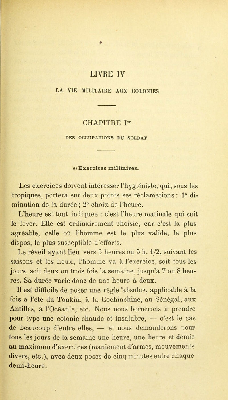 LIVRE IV LA VIE MILITAIRE AUX COLONIES CHAPITRE Ier DES OCCUPATIONS DU SOLDAT a) Exercices militaires. Les exercices doivent intéresser l'hygiéniste, qui, sous les tropiques, portera sur deux points ses réclamations : 1° di- minution de la durée ; 2° choix de l'heure. L'heure est tout indiquée : c'est l'heure matinale qui suit le lever. Elle est ordinairement choisie, car c'est la plus agréable, celle où l'homme est le plus valide, le plus dispos, le plus susceptible d'efforts. Le réveil ayant lieu vers 5 heures ou 5 h. 1/2, suivant les saisons et les lieux, l'homme va à l'exercice, soit tous les jours, soit deux ou trois fois la semaine, jusqu'à 7 ou 8 heu- res. Sa durée varie donc de une heure à deux. Il est difficile de poser une règle 'absolue, applicable à la fois à l'été du Tonkin, à la Cochinchine, au Sénégal, aux Antilles, à l'Océanie, etc. Nous nous bornerons à prendre pour type une colonie chaude et insalubre, — c'est le cas de beaucoup d'entre elles, — et nous demanderons pour tous les jours de la semaine une heure, une heure et demie au maximum d'exercices (maniement d'armes, mouvements divers, etc.), avec deux poses de cinq minutes entre chaque demi-heure.