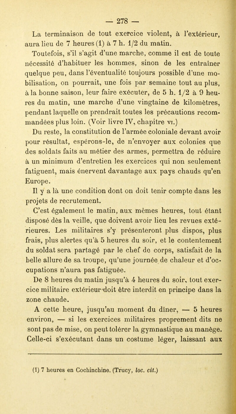 La terminaison de tout exercice violent, à l'extérieur, aura lieu de 7 heures (1) à 7 h. 1/2 du matin. Toutefois, s'il s'agit d'une marche, comme il est de toute nécessité d'habituer les hommes, sinon de les entraîner quelque peu, dans l'éventualité toujours possible d'une mo- bilisation, on pourrait, une fois par semaine tout au plus, à la bonne saison, leur faire exécuter, de 5 h. 1/2 à 9 heu- res du matin, une marche d'une vingtaine de kilomètres, pendant laquelle on prendrait toutes les précautions recom- mandées plus loin. (Voir livre IV, chapitre vi.) Du reste, la constitution de l'armée coloniale devant avoir pour résultat, espérons-le, de n'envoyer aux colonies que des soldats faits au métier des armes, permettra de réduire à un minimum d'entretien les exercices qui non seulement fatiguent, mais énervent davantage aux pays chauds qu'en Europe. Il y a là une condition dont on doit tenir compte dans les projets de recrutement. C'est également le malin, aux mêmes heures, tout étant disposé dès la veille, que doivent avoir lieu les revues exté- rieures. Les militaires s'y présenteront plus dispos, plus frais, plus alertes qu'à 5 heures du soir, et le contentement du soldat sera partagé par le chef de corps, satisfait de la belle allure de sa troupe, qu'une journée de chaleur et d'oc- cupations n'aura pas fatiguée. De 8 heures du matin jusqu'à 4 heures du soir, tout exer- cice militaire extérieur doit être interdit en principe dans la zone chaude. A cette heure, jusqu'au moment du dîner, — 5 heures environ, — si les exercices militaires proprement dits ne sont pas de mise, on peut tolérer la gymnastique au manège. Celle-ci s'exécutant dans un costume léger, laissant aux (1) 7 heures en Cochinchine. (Trucy, loc. cit.)