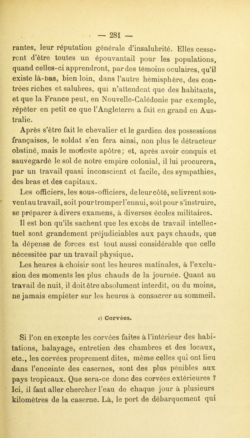 rantes, leur réputation générale d'insalubrité. Elles cesse- ront d'être toutes un épouvantail pour les populations, quand celles-ci apprendront, par des témoins oculaires, qu'il existe là-bas, bien loin, dans l'autre hémisphère, des con- trées riches etsalubres, qui n'attendent que des habitants, et que la France peut, en Nouvelle-Calédonie par exemple, répéter en petit ce que l'Angleterre a fait en grand en Aus- tralie. Après s'être fait le chevalier et le gardien des possessions françaises, le soldat s'en fera ainsi, non plus le détracteur obstiné, mais le modeste apôtre; et, après avoir conquis et sauvegardé le sol de notre empire colonial, il lui procurera, par un travail quasi inconscient et facile, des sympathies, des bras et des capitaux. Les officiers, les sous-officiers, de leur côté, se livrent sou- vent au travail, soit pourtromperl'ennui, soit pour s'instruire, se préparer à divers examens, à diverses écoles militaires. Il est bon qu'ils sachent que les excès de travail intellec- tuel sont grandement préjudiciables aux pays chauds, que la dépense de forces est tout aussi considérable que celle nécessitée par un travail physique. Les heures à choisir sont les heures matinales, à l'exclu- sion des moments les plus chauds de la journée. Quant au travail de nuit, il doit être absolument interdit, ou du moins, ne jamais empiéter sur les heures à consacrer au sommeil. c) Corvées. Si l'on en excepte les corvées faites à l'intérieur des habi- tations, balayage, entretien des chambres et des locaux, etc., les corvées proprement dites, même celles qui ont lieu dans l'enceinte des casernes, sont des plus pénibles aux pays tropicaux. Que sera-ce donc des corvées extérieures ? Ici, il faut aller chercher l'eau de chaque jour à plusieurs kilomètres de la caserne. Là, le port de débarquement qui