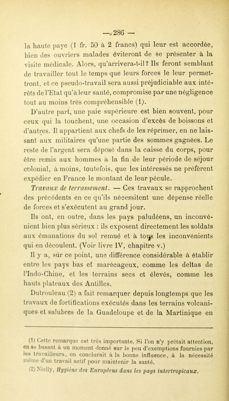 —.286 — la haute paye (1 fr. 50 à 2 francs) qui leur est accordée, bien des ouvriers malades éviteront de se présenter à la visite médicale. Alors, qu'arrivera-t-il ? Ils feront semblant de travailler tout le temps que leurs forces le leur permet- tront, et ce pseudo-travail sera aussi préjudiciable aux inté- rêts de l'Etat qu'à leur santé, compromise par une négligence tout au moins très compréhensible (1). D'autre part, une paie supérieure est bien souvent, pour ceux qui la touchent, une occasion d'excès de boissons et d'autres. Il appartient aux chefs de les réprimer, en ne lais- sant aux militaires qu'une partie des sommes gagnées. Le reste de l'argent sera déposé dans la caisse du corps, pour être remis aux hommes à la fin de leur période de séjour colonial, à moins, toutefois, que les intéressés ne préfèrent expédier en France le montant de leur pécule. Travaux de terrassement. — Ces travaux se rapprochent des précédents en ce qu'ils nécessitent une dépense réelle de forces et s'exécutent au grand jour. Ils ont, en outre, dans les pays paludéens, un inconvé- nient bien plus sérieux : ils exposent directement les soldats aux émanations du sol remué et à tou^ les inconvénients qui en découlent. (Voir livre IV, chapitre v.) Il y a, sur ce point, une différence considérable à établir entre les pays bas et marécageux, comme les deltas de l'Indo-Chine, et les terrains secs et élevés, comme les hauts plateaux des Antilles. Dutrouleau (2) a fait remarquer depuis longtemps que les travaux de fortifications exécutés dans les terrains volcani- ques et salubres de la Guadeloupe et de la Martinique en (!) Cette remarque est très importante. Si Ton n'y prêtait attention, en se basant à un moment donné sur le peu d'exemptions fournies par les travailleurs, on conclurait à la bonne influence, à la nécessité même d'un travail actif pour maintenir la santé. - Nielly, Hygiène des Européens dans les pays intertropicaux.