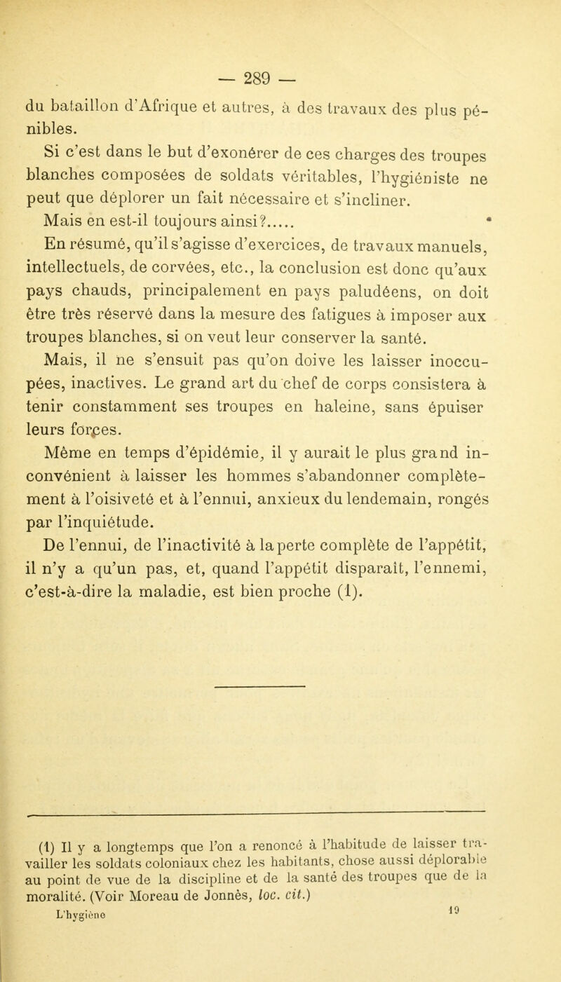 du bataillon d'Afrique et autres, à des travaux des plus pé- nibles. Si c'est dans le but d'exonérer de ces charges des troupes blanches composées de soldats véritables, l'hygiéniste ne peut que déplorer un fait nécessaire et s'incliner. Mais en est-il toujours ainsi? En résumé, qu'il s'agisse d'exercices, de travaux manuels, intellectuels, de corvées, etc., la conclusion est donc qu'aux pays chauds, principalement en pays paludéens, on doit être très réservé dans la mesure des fatigues à imposer aux troupes blanches, si on veut leur conserver la santé. Mais, il ne s'ensuit pas qu'on doive les laisser inoccu- pées, inactives. Le grand art du chef de corps consistera à tenir constamment ses troupes en haleine, sans épuiser leurs forkces. Même en temps d'épidémie, il y aurait le plus grand in- convénient à laisser les hommes s'abandonner complète- ment à l'oisiveté et à l'ennui, anxieux du lendemain, rongés par l'inquiétude. De l'ennui, de l'inactivité à la perte complète de l'appétit, il n'y a qu'un pas, et, quand l'appétit disparaît, l'ennemi, c'est-à-dire la maladie, est bien proche (1). (1) Il y a longtemps que l'on a renoncé à l'habitude de laisser tra- vailler les soldats coloniaux chez les habitants, chose aussi déplorable au point de vue de la discipline et de la santé des troupes que de la moralité. (Voir Moreau de Jonnès, loc. cit.) L'hygiène 19