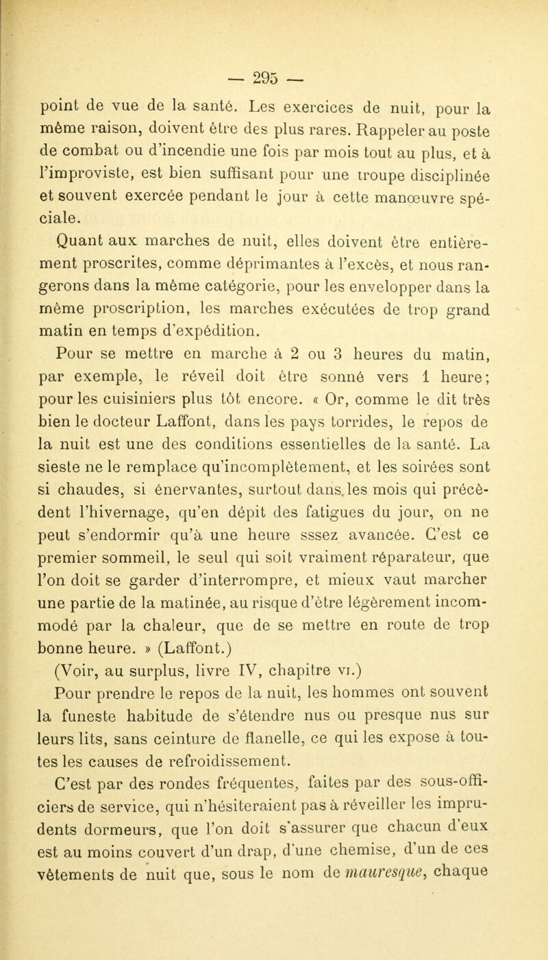 point de vue de la santé. Les exercices de nuit, pour la même raison, doivent être des plus rares. Rappeler au poste de combat ou d'incendie une fois par mois tout au plus, et à Fimproviste, est bien suffisant pour une troupe disciplinée et souvent exercée pendant le jour à cette manœuvre spé- ciale. Quant aux marches de nuit, elles doivent être entière- ment proscrites, comme déprimantes à l'excès, et nous ran- gerons dans la même catégorie, pour les envelopper dans la même proscription, les marches exécutées de trop grand matin en temps d'expédition. Pour se mettre en marche à 2 ou 3 heures du matin, par exemple, le réveil doit être sonné vers 1 heure; pour les cuisiniers plus tôt encore. « Or, comme le dit très bien le docteur Laffont, dans les pays torrides, le repos de la nuit est une des conditions essentielles de la santé. La sieste ne le remplace qu'incomplètement, et les soirées sont si chaudes, si énervantes, surtout dans, les mois qui précè- dent l'hivernage, qu'en dépit des fatigues du jour, on ne peut s'endormir qu'à une heure sssez avancée. C'est ce premier sommeil, le seul qui soit vraiment réparateur, que l'on doit se garder d'interrompre, et mieux vaut marcher une partie de la matinée, au risque d'être légèrement incom- modé par la chaleur, que de se mettre en route de trop bonne heure. » (Laffont.) (Voir, au surplus, livre IV, chapitre vi.) Pour prendre le repos de la nuit, les hommes ont souvent la funeste habitude de s'étendre nus ou presque nus sur leurs lits, sans ceinture de flanelle, ce qui les expose à tou- tes les causes de refroidissement. C'est par des rondes fréquentes, faites par des sous-offi- ciers de service, qui n'hésiteraient pas à réveiller les impru- dents dormeurs, que l'on doit s'assurer que chacun d'eux est au moins couvert d'un drap, dune chemise, d'un de ces vêtements de nuit que, sous le nom de mauresque, chaque