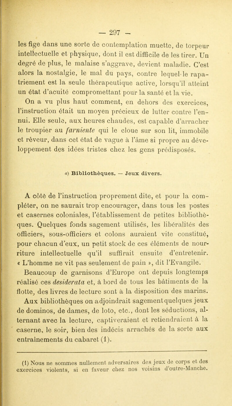 les fige dans une sorte de contemplation muette, de torpeur intellectuelle et physique, dont il est difficile de les tirer. Un degré de plus, le malaise s'aggrave, devient maladie. C'est alors la nostalgie, le mal du pays, contre lequel le rapa- triement est la seule thérapeutique active, lorsqu'il atteint un état d'acuité compromettant pour la santé et la vie. On a vu plus haut comment, en dehors des exercices, l'instruction était un moyen précieux de lutter contre l'en- nui. Elle seule, aux heures chaudes, est capable d'arracher le troupier au farniente qui le cloue sur son lit, immobile et rêveur, dans cet état de vague à l'âme si propre au déve- loppement des idées tristes chez les gens prédisposés. a) Bibliothèques. — Jeux divers. A côté de l'instruction proprement dite, et pour la com- pléter, on ne saurait trop encourager, dans tous les postes et casernes coloniales, l'établissement de petites bibliothè- ques. Quelques fonds sagement utilisés, les libéralités des officiers, sous-officiers et colons auraient vite constitué, pour chacun d'eux, un petit stock de ces éléments de nour- riture intellectuelle qu'il suffirait ensuite d'entretenir. « L'homme ne vit pas seulement de pain », dit l'Evangile. Beaucoup de garnisons d'Europe ont depuis longtemps réalisé ces desiderata et, à bord de tous les bâtiments de la flotte, des livres de lecture sont à la disposition des marins. Aux bibliothèques on adjoindrait sagement quelques jeux de dominos, de dames, de loto, etc., dont les séductions, al- ternant avec la lecture, captiveraient et retiendraient à la caserne, le soir, bien des indécis arrachés de la sorte aux entraînements du cabaret (1). (1) Nous ne sommes nullement adversaires des jeux de corps et des exercices violents, si en faveur chez nos voisins d'outre-Manche.