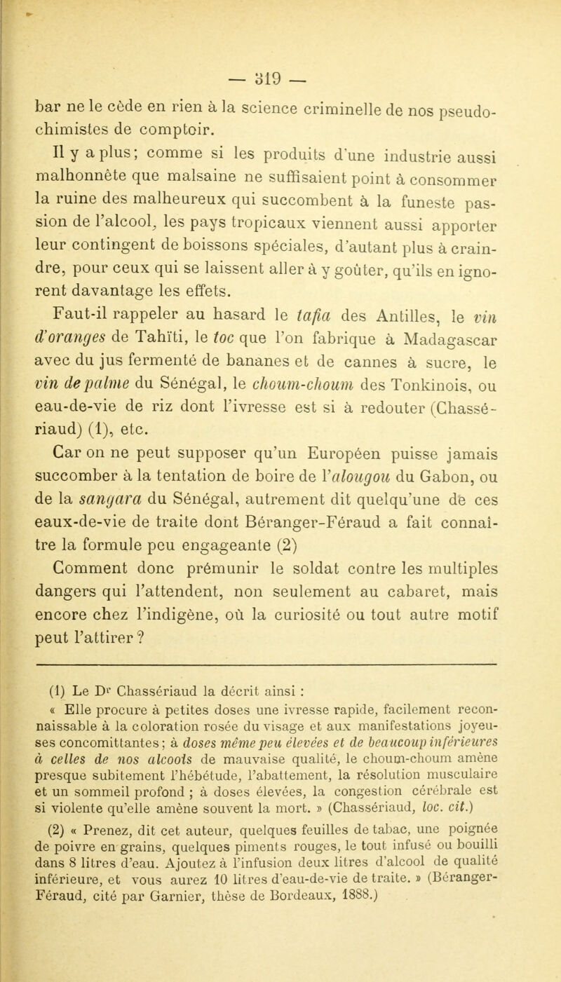 bar ne le cède en rien à la science criminelle de nos pseudo- chimistes de comptoir. Il y a plus; comme si les produits dune industrie aussi malhonnête que malsaine ne suffisaient point à consommer la ruine des malheureux qui succombent à la funeste pas- sion de l'alcool, les pays tropicaux viennent aussi apporter leur contingent de boissons spéciales, d'autant plus à crain- dre, pour ceux qui se laissent aller à y goûter, qu'ils en igno- rent davantage les effets. Faut-il rappeler au hasard le tafia des Antilles, le vin d'oranges de Tahiti, le toc que l'on fabrique à Madagascar avec du jus fermenté de bananes et de cannes à sucre, le vin de palme du Sénégal, le choum-choum des Tonkinois, ou eau-de-vie de riz dont l'ivresse est si à redouter (Chassé - riaud) (1), etc. Car on ne peut supposer qu'un Européen puisse jamais succomber à la tentation de boire de Yalougou du Gabon, ou de la sangara du Sénégal, autrement dit quelqu'une de ces eaux-de-vie de traite dont Béranger-Féraud a fait connaî- tre la formule peu engageante (2) Comment donc prémunir le soldat contre les multiples dangers qui l'attendent, non seulement au cabaret, mais encore chez l'indigène, où la curiosité ou tout autre motif peut l'attirer ? (1) Le D1' Chassériaud la décrit ainsi : « Elle procure à petites doses une ivresse rapide, facilement recon- naissable à la coloration rosée du visage et aux manifestations joyeu- ses concomittantes; à doses même peu élevées et de beaucoup inférieures à celles de nos alcools de mauvaise qualité, le choum-choum amène presque subitement l'hébétude, l'abattement, la résolution musculaire et un sommeil profond ; à doses élevées, la congestion cérébrale est si violente qu'elle amène souvent la mort. » (Chassériaud, loc. cit.) (2) « Prenez, dit cet auteur, quelques feuilles de tabac, une poignée de poivre en grains, quelques piments rouges, le tout infusé ou bouilli dans 8 litres d'eau. Ajoutez à l'infusion deux litres d'alcool de qualité inférieure, et vous aurez 10 litres d eau-de-vie de traite. » (Béranger- Féraud, cité par Garnier, thèse de Bordeaux, 1888.)