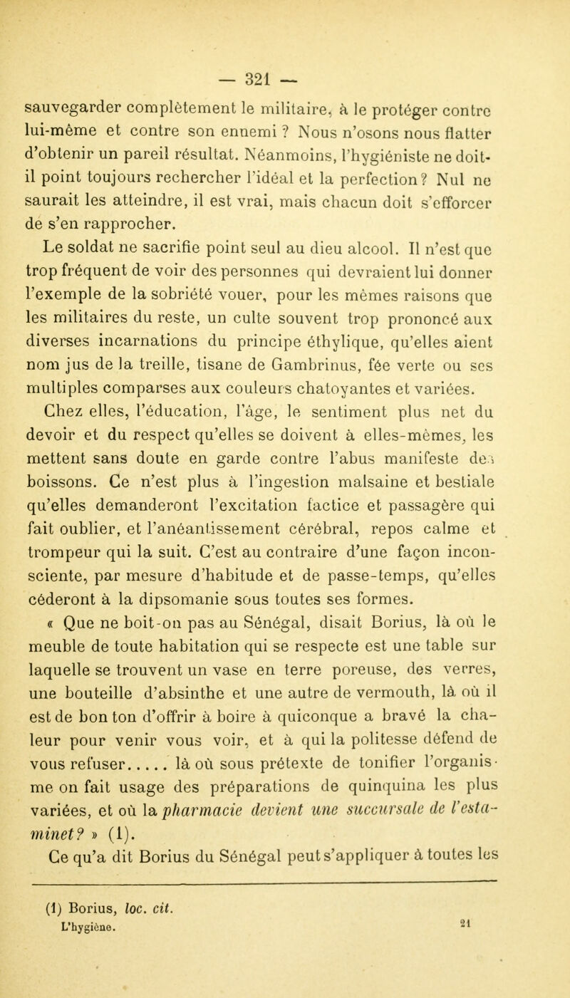 sauvegarder complètement le militaire, à le protéger contre lui-même et contre son ennemi ? Nous n'osons nous flatter d'obtenir un pareil résultat. Néanmoins, l'hygiéniste ne doit- il point toujours rechercher l'idéal et la perfection? Nul ne saurait les atteindre, il est vrai, mais chacun doit s'efforcer de s'en rapprocher. Le soldat ne sacrifie point seul au dieu alcool. Il n'est que trop fréquent de voir des personnes qui devraient lui donner l'exemple de la sobriété vouer, pour les mêmes raisons que les militaires du reste, un culte souvent trop prononcé aux diverses incarnations du principe éthylique, qu'elles aient nom jus de la treille, tisane de Gambrinus, fée verte ou ses multiples comparses aux couleurs chatoyantes et variées. Chez elles, l'éducation, l'âge, le sentiment plus net du devoir et du respect qu'elles se doivent à elles-mêmes, les mettent sans doute en garde contre l'abus manifeste de.i boissons. Ce n'est plus à l'ingestion malsaine et bestiale qu'elles demanderont l'excitation factice et passagère qui fait oublier, et l'anéantissement cérébral, repos calme et trompeur qui la suit. C'est au contraire d'une façon incon- sciente, par mesure d'habitude et de passe-temps, qu'elles céderont à la dipsomanie sous toutes ses formes. « Que ne boit-on pas au Sénégal, disait Borius, là où le meuble de toute habitation qui se respecte est une table sur laquelle se trouvent un vase en terre poreuse, des verres, une bouteille d'absinthe et une autre de vermouth, là où il est de bon ton d'offrir à boire à quiconque a bravé la cha- leur pour venir vous voir, et à qui la politesse défend de vous refuser là où sous prétexte de tonifier l'organis- me on fait usage des préparations de quinquina les plus variées, et où la pharmacie devient une succursale de l'esta- minet? » (i). Ce qu'a dit Borius du Sénégal peut s'appliquer à toutes les (1) Borius, loc. cit. L'hygiène. 21