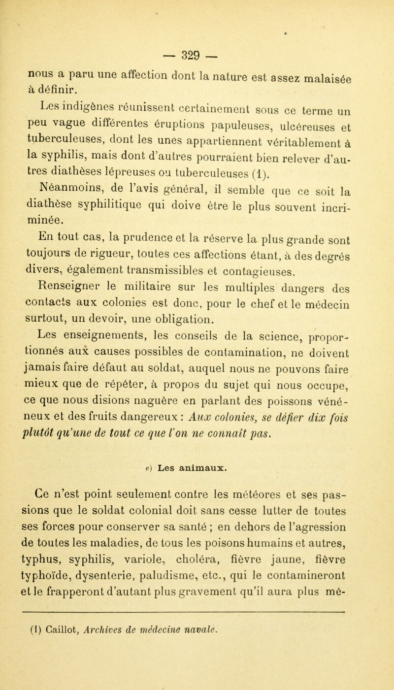 nous a paru une affection dont la nature est assez malaisée à définir. Les indigènes réunissent certainement sous ce terme un peu vague différentes éruptions papuleuses, ulcéreuses et tuberculeuses, dont les unes appartiennent véritablement à la syphilis, mais dont d'autres pourraient bien relever d'au- tres diathèses lépreuses ou tuberculeuses (1). Néanmoins, de l'avis général, il semble que ce soit la diathèse syphilitique qui doive être le plus souvent incri- minée. En tout cas, la prudence et la réserve la plus grande sont toujours de rigueur, toutes ces affections étant, à des degrés divers, également transmissibles et contagieuses. Renseigner le militaire sur les multiples dangers des contacts aux colonies est donc, pour le chef et le médecin surtout, un devoir, une obligation. Les enseignements, les conseils de la science, propor- tionnés aux causes possibles de contamination, ne doivent jamais faire défaut au soldat, auquel nous ne pouvons faire mieux que de répéter, à propos du sujet qui nous occupe, ce que nous disions naguère en parlant des poissons véné- neux et des fruits dangereux : Aux colonies, se défier dix fois plutôt qu'une de tout ce que l'on ne connaît pas. e) Les animaux. Ce n'est point seulement contre les météores et ses pas- sions que le soldat colonial doit sans cesse lutter de toutes ses forces pour conserver sa santé ; en dehors de l'agression de toutes les maladies, de tous les poisons humains et autres, typhus, syphilis, variole, choléra, fièvre jaune, fièvre typhoïde, dysenterie, paludisme, etc., qui le contamineront et le frapperont d'autant plus gravement qu'il aura plus mé- (1) Caillot, Archives de médecine navale.