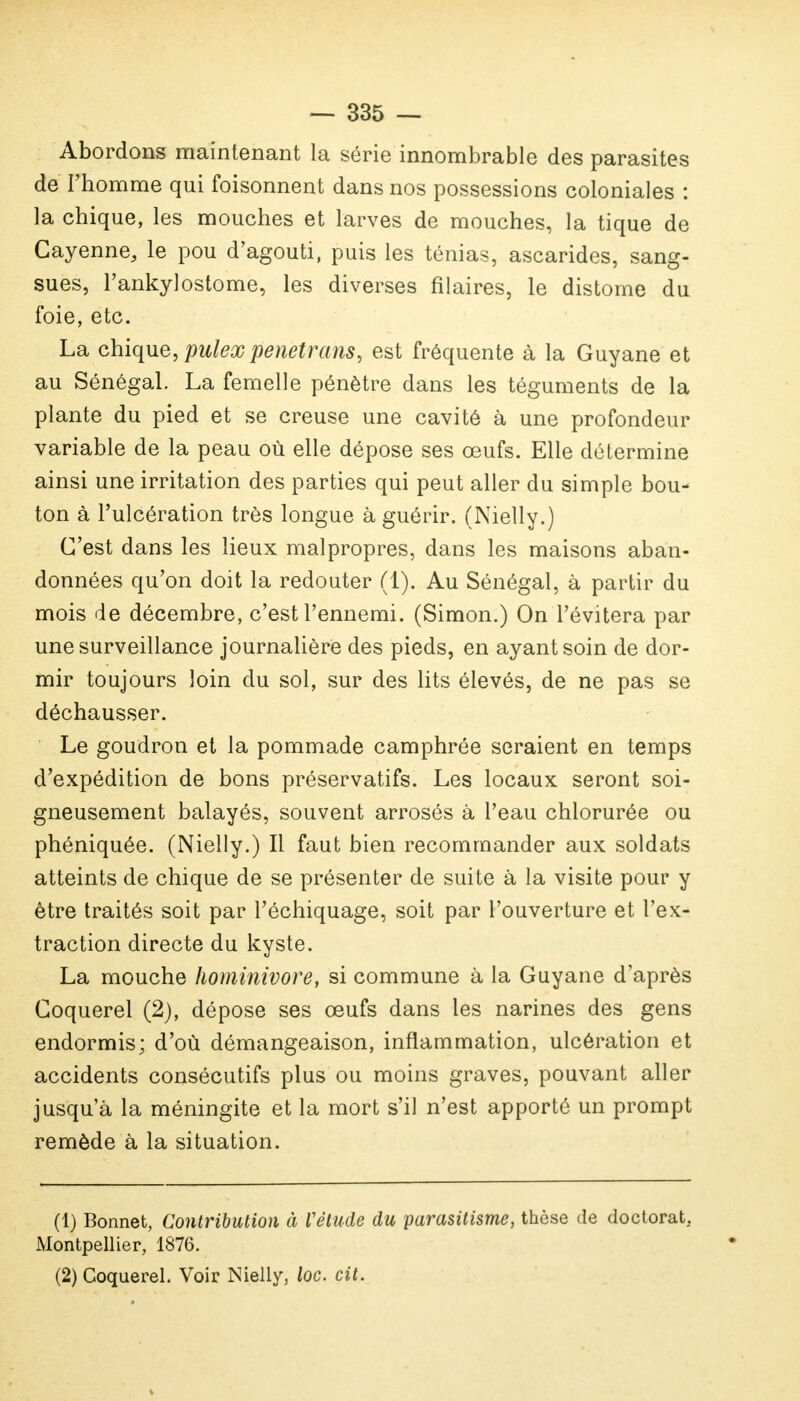 Abordons maintenant la série innombrable des parasites de l'homme qui foisonnent dans nos possessions coloniales : la chique, les mouches et larves de mouches, la tique de Cayenne, le pou d'agouti, puis les ténias, ascarides, sang- sues, Pankylostome, les diverses filaires, le distome du foie, etc. La chique, pulex penetrans, est fréquente à la Guyane et au Sénégal. La femelle pénètre dans les téguments de la plante du pied et se creuse une cavité à une profondeur variable de la peau où elle dépose ses œufs. Elle détermine ainsi une irritation des parties qui peut aller du simple bou- ton à l'ulcération très longue à guérir. (Nielly.) C'est dans les lieux malpropres, dans les maisons aban- données qu'on doit la redouter (1). Au Sénégal, à partir du mois de décembre, c'est l'ennemi. (Simon.) On l'évitera par une surveillance journalière des pieds, en ayant soin de dor- mir toujours loin du sol, sur des lits élevés, de ne pas se déchausser. Le goudron et la pommade camphrée seraient en temps d'expédition de bons préservatifs. Les locaux seront soi- gneusement balayés, souvent arrosés à l'eau chlorurée ou phéniquée. (Nielly.) Il faut bien recommander aux soldats atteints de chique de se présenter de suite à la visite pour y être traités soit par l'échiquage, soit par l'ouverture et l'ex- traction directe du kyste. La mouche hominivore, si commune à la Guyane d'après Goquerel (2), dépose ses œufs dans les narines des gens endormis; d'où démangeaison, inflammation, ulcération et accidents consécutifs plus ou moins graves, pouvant aller jusqu'à la méningite et la mort s'il n'est apporté un prompt remède à la situation. (1) Bonnet, Contribution à Vétude du parasitisme, thèse de doctorat. Montpellier, 1876. (2) Coquerel. Voir Nielly, loc. cit.