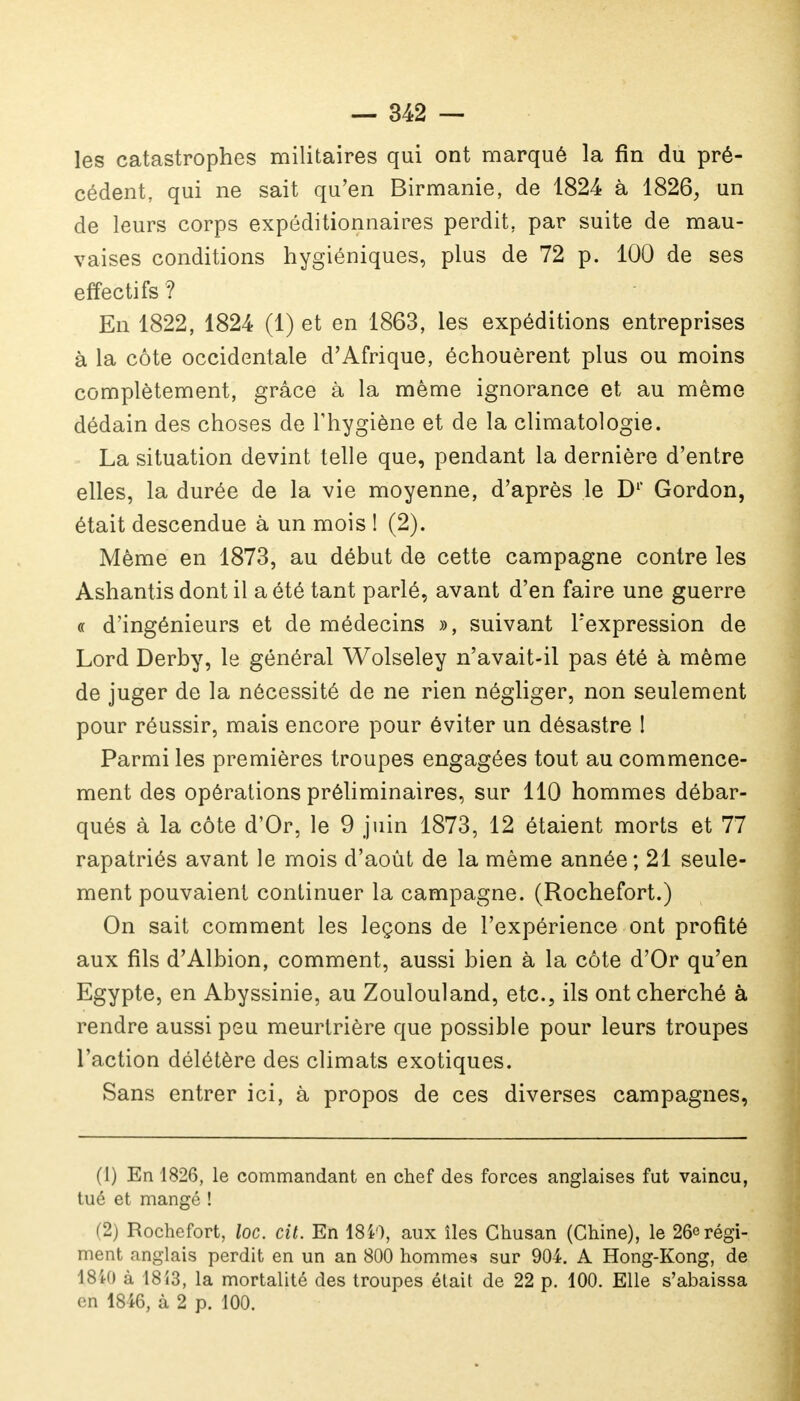 les catastrophes militaires qui ont marqué la fin du pré- cédent, qui ne sait qu'en Birmanie, de 1824 à 1826, un de leurs corps expéditionnaires perdit, par suite de mau- vaises conditions hygiéniques, plus de 72 p. 100 de ses effectifs ? En 1822, 1824 (1) et en 1863, les expéditions entreprises à la côte occidentale d'Afrique, échouèrent plus ou moins complètement, grâce à la même ignorance et au même dédain des choses de l'hygiène et de la climatologie. La situation devint telle que, pendant la dernière d'entre elles, la durée de la vie moyenne, d'après le D1' Gordon, était descendue à un mois ! (2). Même en 1873, au début de cette campagne contre les Ashantis dont il a été tant parlé, avant d'en faire une guerre « d'ingénieurs et de médecins », suivant l'expression de Lord Derby, le général Wolseley n'avait-il pas été à même de juger de la nécessité de ne rien négliger, non seulement pour réussir, mais encore pour éviter un désastre ! Parmi les premières troupes engagées tout au commence- ment des opérations préliminaires, sur 110 hommes débar- qués à la côte d'Or, le 9 juin 1873, 12 étaient morts et 77 rapatriés avant le mois d'août de la même année ; 21 seule- ment pouvaient continuer la campagne. (Rochefort.) On sait comment les leçons de l'expérience ont profité aux fils d'Albion, comment, aussi bien à la côte d'Or qu'en Egypte, en Abyssinie, au Zoulouland, etc., ils ont cherché à rendre aussi peu meurtrière que possible pour leurs troupes l'action délétère des climats exotiques. Sans entrer ici, à propos de ces diverses campagnes, (1) En 1826, le commandant en chef des forces anglaises fut vaincu, tué et mangé ! (2) Rochefort, loc. cit. En 1840, aux îles Chusan (Chine), le 26erégi- ment anglais perdit en un an 800 hommes sur 904. A Hong-Kong, de 18i() à 1813, la mortalité des troupes était de 22 p. 100. Elle s'abaissa en 1846, à 2 p. 100.