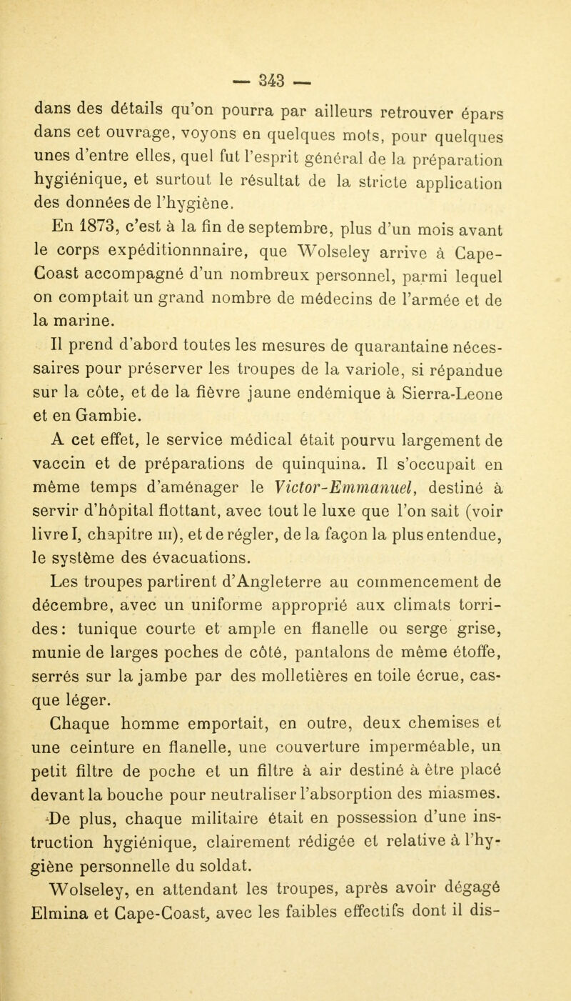 dans des détails qu'on pourra par ailleurs retrouver épars dans cet ouvrage, voyons en quelques mots, pour quelques unes d'entre elles, quel fut l'esprit général de la préparation hygiénique, et surtout le résultat de la stricte application des données de l'hygiène. En 1873, c'est à la fin de septembre, plus d'un mois avant le corps expéditionnnaire, que Wolseley arrive à Cape- Goast accompagné d'un nombreux personnel, parmi lequel on comptait un grand nombre de médecins de l'armée et de la marine. Il prend d'abord toutes les mesures de quarantaine néces- saires pour préserver les troupes de la variole, si répandue sur la côte, et de la fièvre jaune endémique à Sierra-Leone et en Gambie. A cet effet, le service médical était pourvu largement de vaccin et de préparations de quinquina. Il s'occupait en même temps d'aménager le Victor-Emmanuel, destiné à servir d'hôpital flottant, avec tout le luxe que l'on sait (voir livre I, chapitre m), et de régler, de la façon la plus entendue, le système des évacuations. Les troupes partirent d'Angleterre au commencement de décembre, avec un uniforme approprié aux climats torri- des : tunique courte et ample en flanelle ou serge grise, munie de larges poches de côté, pantalons de même étoffe, serrés sur la jambe par des molletières en toile écrue, cas- que léger. Chaque homme emportait, en outre, deux chemises et une ceinture en flanelle, une couverture imperméable, un petit filtre de poche et un filtre à air destiné à être placé devant la bouche pour neutraliser l'absorption des miasmes. De plus, chaque militaire était en possession d'une ins- truction hygiénique, clairement rédigée et relative à l'hy- giène personnelle du soldat. Wolseley, en attendant les troupes, après avoir dégagé Elmina et Cape-Coast, avec les faibles effectifs dont il dis-