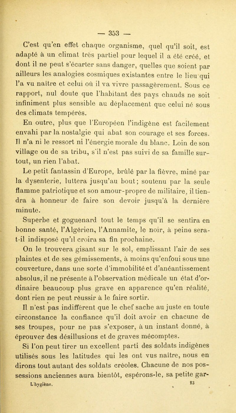 C'est qu'en effet chaque organisme, quel qu'il soit, est adapté à un climat très partiel pour lequel il a été créé, et dont il ne peut s'écarter sans danger, quelles que soient par ailleurs les analogies cosmiques existantes entre le lieu qui l'a vu naître et celui où il va vivre passagèrement. Sous ce rapport, nul doute que l'habitant des pays chauds ne soit infiniment plus sensible au déplacement que celui né sous des climats tempérés. En outre, plus que l'Européen l'indigène est facilement envahi par la nostalgie qui abat son courage et ses forces. Il n'a ni le ressort ni l'énergie morale du blanc. Loin de son village ou de sa tribu, s'il n'est pas suivi de sa famille sur- tout, un rien l'abat. Le petit fantassin d'Europe, brûlé par la fièvre, miné par la dysenterie, luttera jusqu'au bout; soutenu par la seule flamme patriotique et son amour-propre de militaire, il tien - dra à honneur de faire son devoir jusqu'à la dernière minute. Superbe et goguenard tout le temps qu'il se sentira en bonne santé, l'Algérien, l'Annamite, le noir, à peine sera- t-il indisposé qu'il croira sa fin prochaine. On le trouvera gisant sur le sol, emplissant l'air de ses plaintes et de ses gémissements, à moins qu'enfoui sous une couverture, dans une sorte d'immobilité et d'anéantissement absolus, il ne présente à l'observation médicale un état d'or- dinaire beaucoup plus grave en apparence qu'en réalité, dont rien ne peut réussir à le faire sortir. Il n'est pas indifférent que le chef sache au juste en toute circonstance la confiance qu'il doit avoir en chacune de ses troupes, pour ne pas s'exposer, à un instant donné, à éprouver des désillusions et de graves mécomptes. Si l'on peut tirer un excellent parti des soldats indigènes utilisés sous les latitudes qui les ont vus naître, nous en dirons tout autant des soldats créoles. Chacune de nos pos- sessions anciennes aura bientôt, espérons-le, sa petite gar- Lhygiène. 23