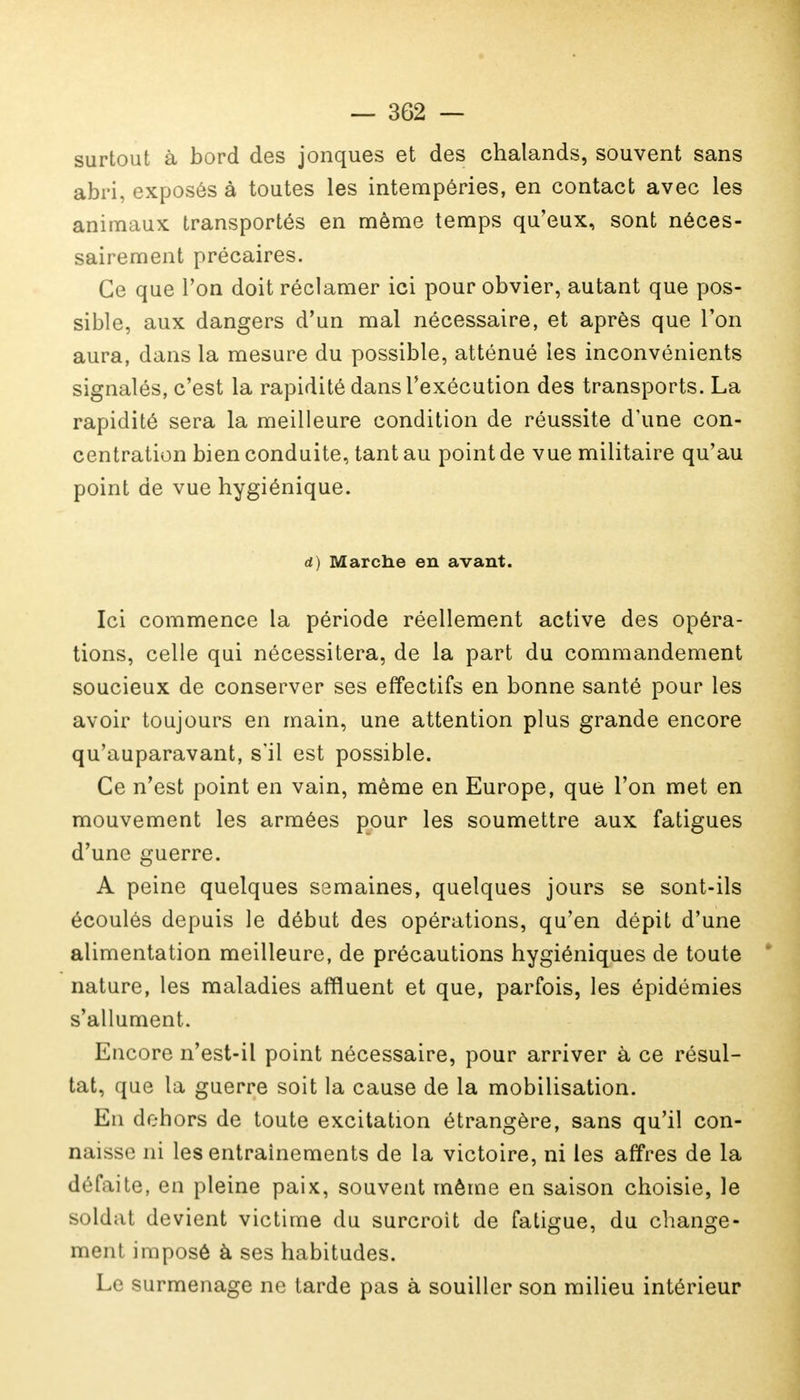 surtout à bord des jonques et des chalands, souvent sans abri, exposés à toutes les intempéries, en contact avec les animaux transportés en même temps qu'eux, sont néces- sairement précaires. Ce que l'on doit réclamer ici pour obvier, autant que pos- sible, aux dangers d'un mal nécessaire, et après que Ton aura, dans la mesure du possible, atténué les inconvénients signalés, c'est la rapidité dans l'exécution des transports. La rapidité sera la meilleure condition de réussite d'une con- centration bien conduite, tant au point de vue militaire qu'au point de vue hygiénique. d) Marche en avant. Ici commence la période réellement active des opéra- tions, celle qui nécessitera, de la part du commandement soucieux de conserver ses effectifs en bonne santé pour les avoir toujours en main, une attention plus grande encore qu'auparavant, s'il est possible. Ce n'est point en vain, même en Europe, que l'on met en mouvement les armées pour les soumettre aux fatigues d'une guerre. A peine quelques semaines, quelques jours se sont-ils écoulés depuis le début des opérations, qu'en dépit d'une alimentation meilleure, de précautions hygiéniques de toute nature, les maladies affluent et que, parfois, les épidémies s'allument. Encore n'est-il point nécessaire, pour arriver à ce résul- tat, que la guerre soit la cause de la mobilisation. Eu dehors de toute excitation étrangère, sans qu'il con- aaisse ni les entraînements de la victoire, ni les affres de la défaite, en pleine paix, souvent même en saison choisie, le soldat devient victime du surcroit de fatigue, du change- ment imposé à ses habitudes. Le surmenage ne tarde pas à souiller son milieu intérieur