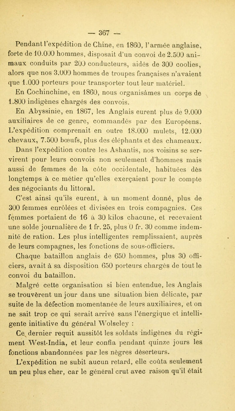 Pendant l'expédition de Chine, en 1860, l'armée anglaise, forte de 10.000 hommes, disposait d'un convoi de 2.500 ani- maux conduits par 20J conducteurs, aidés de 300 coolies, alors que nos 3.000 hommes de troupes françaises n'avaient que 1.000 porteurs pour transporter tout leur matériel. En Gochinchine, en 1860, nous organisâmes un corps de 1.800 indigènes chargés des convois. En Abyssinie, en 1867, les Anglais eurent plus de 9.000 auxiliaires de ce genre, commandés par des Européens. L'expédition comprenait en outre 18.000 mulets, 12.000 chevaux, 7.500 bœufs, plus des éléphants et des chameaux. Dans l'expédition contre les Ashantis, nos voisins se ser- virent pour leurs convois non seulement d'hommes mais aussi de femmes de la côte occidentale, habituées dès longtemps à ce métier qu'elles exerçaient pour le compte des négociants du littoral. C'est ainsi qu'ils eurent, à un moment donné, plus de 300 femmes enrôlées et divisées en trois compagnies. Ces femmes portaient de 16 à 30 kilos chacune, et recevaient une solde journalière de 1 fr. 25, plus 0 fr. 30 comme indem- nité de ration. Les plus intelligentes remplissaient, auprès de leurs compagnes, les fonctions de sous-officiers. Chaque bataillon anglais de 650 hommes, plus 30 offi- ciers, avait à sa disposition 650 porteurs chargés de tout le convoi du bataillon. Malgré cette organisation si bien entendue, les Anglais se trouvèrent un jour dans une situation bien délicate, par suite de la défection momentanée de leurs auxiliaires, et on ne sait trop ce qui serait arrivé sans l'énergique et intelli- gente initiative du général Wolseley : Ces dernier requit aussitôt les soldats indigènes du régi- ment West-India, et leur confia pendant quinze jours les fonctions abandonnées par les nègres déserteurs. L'expédition ne subit aucun retard, elle coûta seulement un peu plus cher, car le général crut avec raison qu'il était