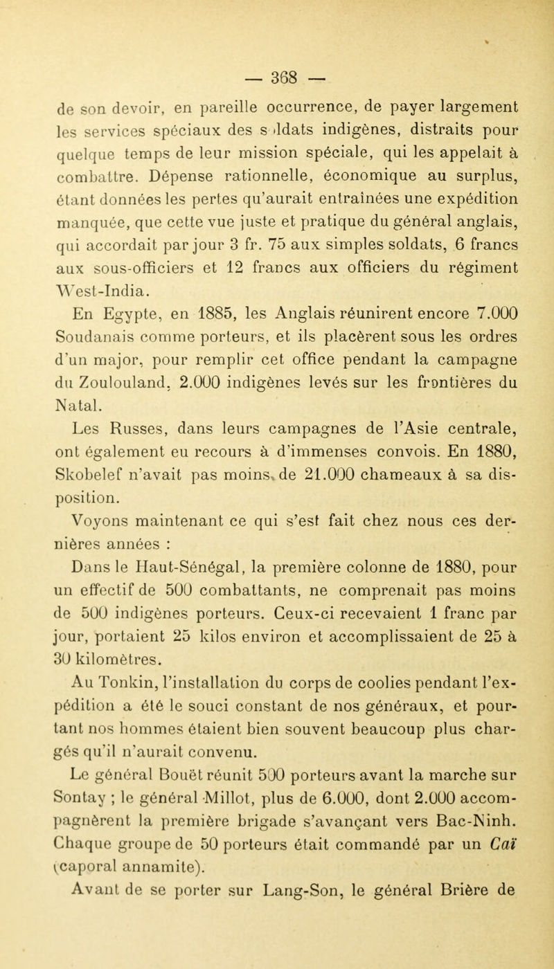 de son devoir, en pareille occurrence, de payer largement les services spéciaux des s ddats indigènes, distraits pour quelque temps de leur mission spéciale, qui les appelait à combattre. Dépense rationnelle, économique au surplus, étant données les pertes qu'aurait entraînées une expédition manquée, que cette vue juste et pratique du général anglais, qui accordait par jour 3 fr. 75 aux simples soldats, 6 francs aux sous-officiers et 12 francs aux officiers du régiment West-India. En Egypte, en 1885, les Anglais réunirent encore 7.000 Soudanais comme porteurs, et ils placèrent sous les ordres d'un major, pour remplir cet office pendant la campagne du Zoulouland, 2.000 indigènes levés sur les frontières du Natal. Les Russes, dans leurs campagnes de l'Asie centrale, ont également eu recours à d'immenses convois. En 1880, Skobelef n'avait pas moins* de 21.000 chameaux à sa dis- position. Voyons maintenant ce qui s'est fait chez nous ces der- nières années : Dans le Haut-Sénégal, la première colonne de 1880, pour un effectif de 500 combattants, ne comprenait pas moins de 500 indigènes porteurs. Ceux-ci recevaient 1 franc par jour, portaient 25 kilos environ et accomplissaient de 25 à 30 kilomètres. Au Tonkin, l'installation du corps de coolies pendant l'ex- pédition a été le souci constant de nos généraux, et pour- tant nos hommes étaient bien souvent beaucoup plus char- gés qu'il n'aurait convenu. Le général Bouét réunit 500 porteurs avant la marche sur Sontay ; le général Millot, plus de 6.000, dont 2.000 accom- pagnèrent la première brigade s'avançant vers Bac-Psinh. Chaque groupe de 50 porteurs était commandé par un Caï ^caporal annamite). Avant de se porter sur Lang-Son, le général Brière de