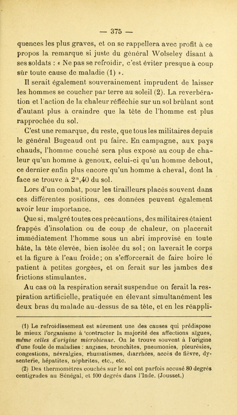 quences les plus graves, et on se rappellera avec profit à ce propos la remarque si juste du général Wolseley disant à ses soldats : « Ne pas se refroidir, c'est éviter presque à coup sûr toute cause de maladie (1) ». Il serait également souverainement imprudent de laisser les hommes se coucher par terre au soleil (2). La réverbéra- tion et l'action de la chaleur réfléchie sur un sol brûlant sont d'autant plus à craindre que la tète de l'homme est plus rapprochée du sol. C'est une remarque, du reste, que tous les militaires depuis le général Bugeaud ont pu faire. En campagne, aux pays chauds, l'homme couché sera plus exposé au coup de cha- leur qu'un homme à genoux, celui-ci qu'un homme debout, ce dernier enfin plus encore qu'un homme à cheval, dont la face se trouve à 2;n,40 du sol. Lors d'un combat, pour les tirailleurs placés souvent dans ces différentes positions, ces données peuvent également avoir leur importance. Que si, malgré toutes ces précautions, des militaires étaient frappés d'insolation ou de coup de chaleur, on placerait immédiatement l'homme sous un abri improvisé en toute hâte, la tête élevée, bien isolée du sol; on laverait le corps et la figure à l'eau froide; on s'efforcerait de faire boire le patient à petites gorgées, et on ferait sur les jambes des frictions stimulantes. Au cas où la respiration serait suspendue on ferait la res- piration artificielle, pratiquée en élevant simultanément les deux bras du malade au-dessus de sa tête, et en les réappli- (1) Le refroidissement est sûrement une des causes qui prédispose le mieux l'organisme à 'contracter la majorité des affections aïgues, même celles d'origine microbienne. On le trouve souvent à l'origine d'une foule de maladies : angines, bronchites, pneumonies, pleurésies, congestions, névralgies, rhumatismes, diarrhées, accès de fièvre, dy- senterie, hépatites, néphrites, etc., etc. (2) Des thermomètres couchés sur le sol ont parfois accusé 80 degrés centigrades au Sénégal, et 100 degrés dans l'Inde. (Jousset.)