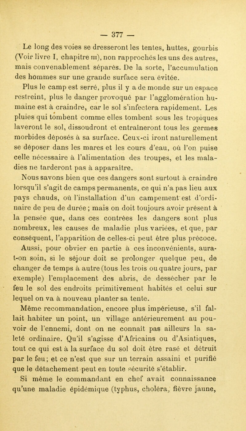 Le long des voies se dresseront les tentes, huttes, gourbis (Voir livre I, chapitre m), non rapprochés les uns des autres, mais convenablement séparés. De la sorte, l'accumulation des hommes sur une grande surface sera évitée. Plus le camp est serré, plus il y a de monde sur un espace restreint, plus le danger provoqué par l'agglomération hu- maine est à craindre, car le sol s'infectera rapidement. Les pluies qui tombent comme elles tombent sous les tropiques laveront le sol, dissoudront et entraîneront tous les germes morbides déposés à sa surface. Ceux-ci iront naturellement se déposer dans les mares et les cours d'eau, où l'on puise celle nécessaire à l'alimentation des troupes, et les mala- dies ne tarderont pas à apparaître. Nous savons bien que ces dangers sont surtout à craindre lorsqu'il s'agit de camps permanents, ce qui n'a pas lieu aux pays chauds, où l'installation d'un campement est d'ordi- naire de peu de durée ; mais on doit toujours avoir présent à la pensée que, dans ces contrées les dangers sont plus nombreux, les causes de maladie plus variées, et que. par conséquent, l'apparition de celles-ci peut être plus précoce. Aussi, pour obvier en partie à ces inconvénients, aura- t-on soin, si le séjour doit se prolonger quelque peu, de changer de temps à autre (tous les trois ou quatre jours, par exemple) l'emplacement des abris, de dessécher par le feu le sol des endroits primitivement habités et celui sur lequel on va à nouveau planter sa tente. Même recommandation, encore plus impérieuse, s'il fal- lait habiter un point, un village antérieurement au pou- voir de l'ennemi, dont on ne connaît pas ailleurs la sa- leté ordinaire. Qu'il s'agisse d'Africains ou d'Asiatiques, tout ce qui est à la surface du sol doit être rasé et détruit par le feu ; et ce n'est que sur un terrain assaini et purifié que le détachement peut en toute sécurité s'établir. Si même le commandant en chef avait connaissance qu'une maladie épidémique (typhus, choléra, fièvre jaune,