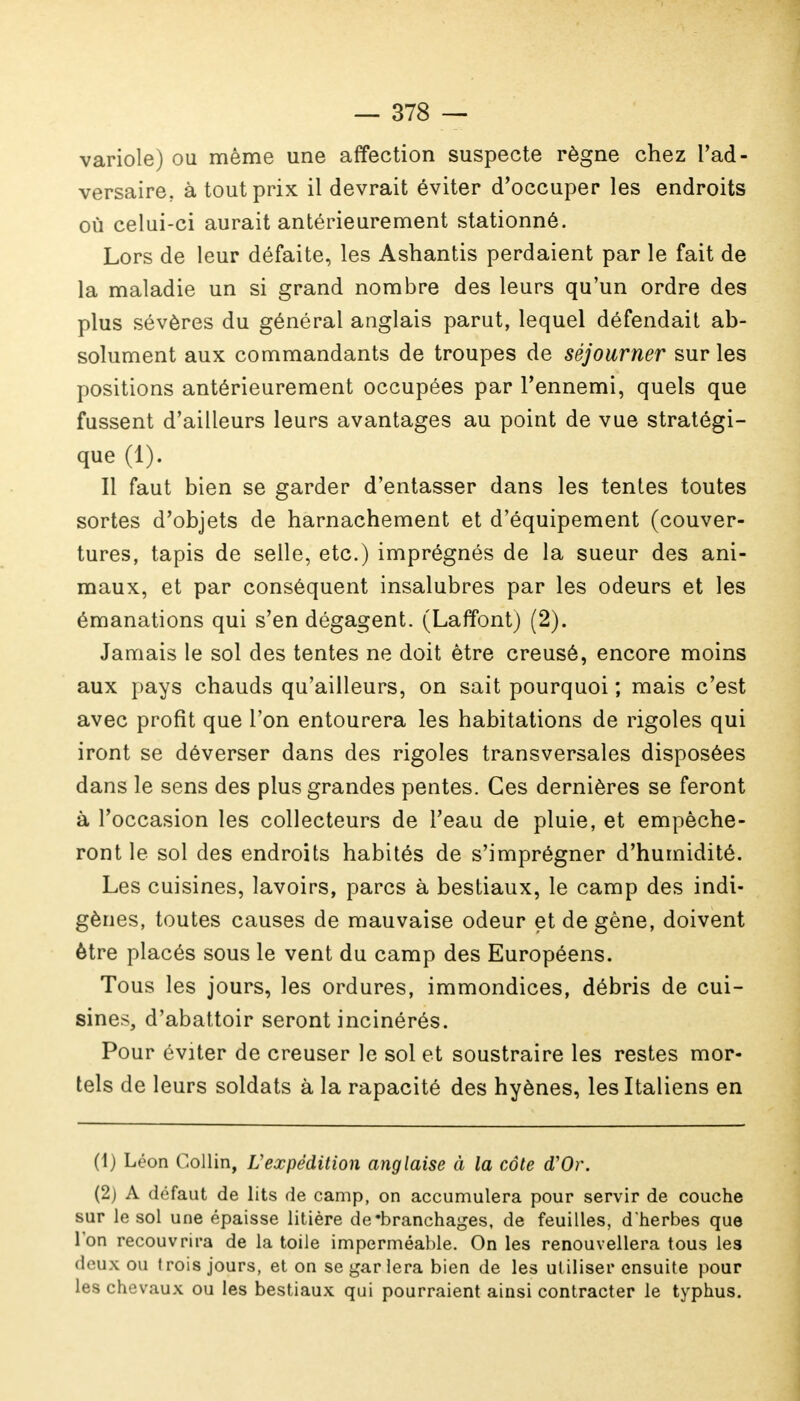 variole) ou même une affection suspecte règne chez l'ad- versaire, à tout prix il devrait éviter d'occuper les endroits où celui-ci aurait antérieurement stationné. Lors de leur défaite, les Ashantis perdaient par le fait de la maladie un si grand nombre des leurs qu'un ordre des plus sévères du général anglais parut, lequel défendait ab- solument aux commandants de troupes de séjourner sur les positions antérieurement occupées par l'ennemi, quels que fussent d'ailleurs leurs avantages au point de vue stratégi- que (1). Il faut bien se garder d'entasser dans les tentes toutes sortes d'objets de harnachement et d'équipement (couver- tures, tapis de selle, etc.) imprégnés de la sueur des ani- maux, et par conséquent insalubres par les odeurs et les émanations qui s'en dégagent. (Laffont) (2). Jamais le sol des tentes ne doit être creusé, encore moins aux pays chauds qu'ailleurs, on sait pourquoi ; mais c'est avec profit que l'on entourera les habitations de rigoles qui iront se déverser dans des rigoles transversales disposées dans le sens des plus grandes pentes. Ces dernières se feront à l'occasion les collecteurs de l'eau de pluie, et empêche- ront le sol des endroits habités de s'imprégner d'humidité. Les cuisines, lavoirs, parcs à bestiaux, le camp des indi- gènes, toutes causes de mauvaise odeur et de gêne, doivent être placés sous le vent du camp des Européens. Tous les jours, les ordures, immondices, débris de cui- sines, d'abattoir seront incinérés. Pour éviter de creuser le sol et soustraire les restes mor- tels de leurs soldats à la rapacité des hyènes, les Italiens en (1) Léon Collin, L'expédition anglaise à la côte d'Or. (2) A défaut de lits de camp, on accumulera pour servir de couche sur le sol une épaisse litière de'branchages, de feuilles, d*herbes que Ton recouvrira de la toile imperméable. On les renouvellera tous les deux ou trois jours, et on se gar lera bien de les utiliser ensuite pour les chevaux ou les bestiaux qui pourraient ainsi contracter le typhus.