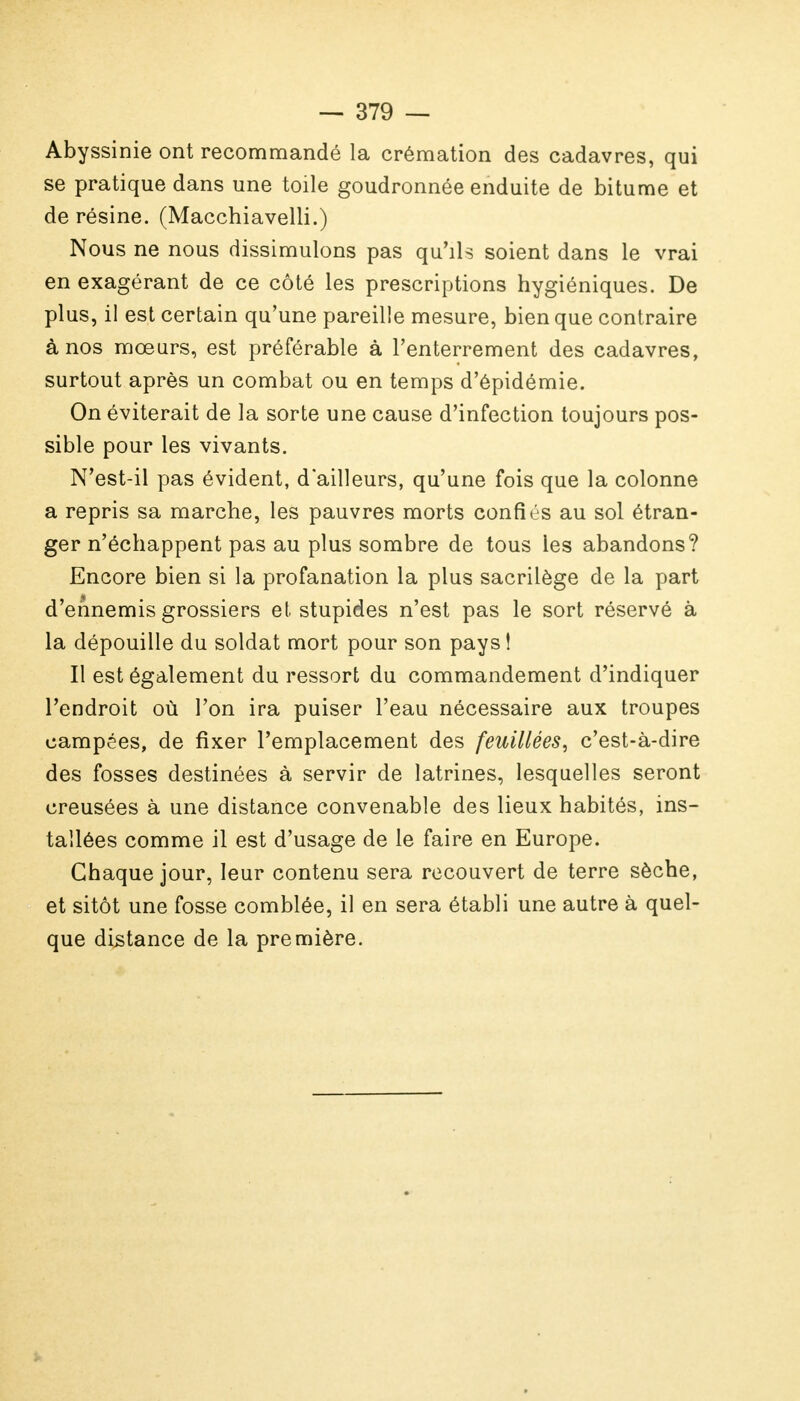 Abyssinie ont recommandé la crémation des cadavres, qui se pratique dans une toile goudronnée enduite de bitume et de résine. (Macchiavelli.) Nous ne nous dissimulons pas qu'ils soient dans le vrai en exagérant de ce côté les prescriptions hygiéniques. De plus, il est certain qu'une pareille mesure, bien que contraire à nos mœurs, est préférable à l'enterrement des cadavres, surtout après un combat ou en temps d'épidémie. On éviterait de la sorte une cause d'infection toujours pos- sible pour les vivants. N'est-il pas évident, d'ailleurs, qu'une fois que la colonne a repris sa marche, les pauvres morts confiés au sol étran- ger n'échappent pas au plus sombre de tous les abandons? Encore bien si la profanation la plus sacrilège de la part d'ennemis grossiers et stupides n'est pas le sort réservé à la dépouille du soldat mort pour son pays! Il est également du ressort du commandement d'indiquer l'endroit où l'on ira puiser l'eau nécessaire aux troupes campées, de fixer l'emplacement des feuillées, c'est-à-dire des fosses destinées à servir de latrines, lesquelles seront creusées à une distance convenable des lieux habités, ins- tallées comme il est d'usage de le faire en Europe. Chaque jour, leur contenu sera recouvert de terre sèche, et sitôt une fosse comblée, il en sera établi une autre à quel- que distance de la première.