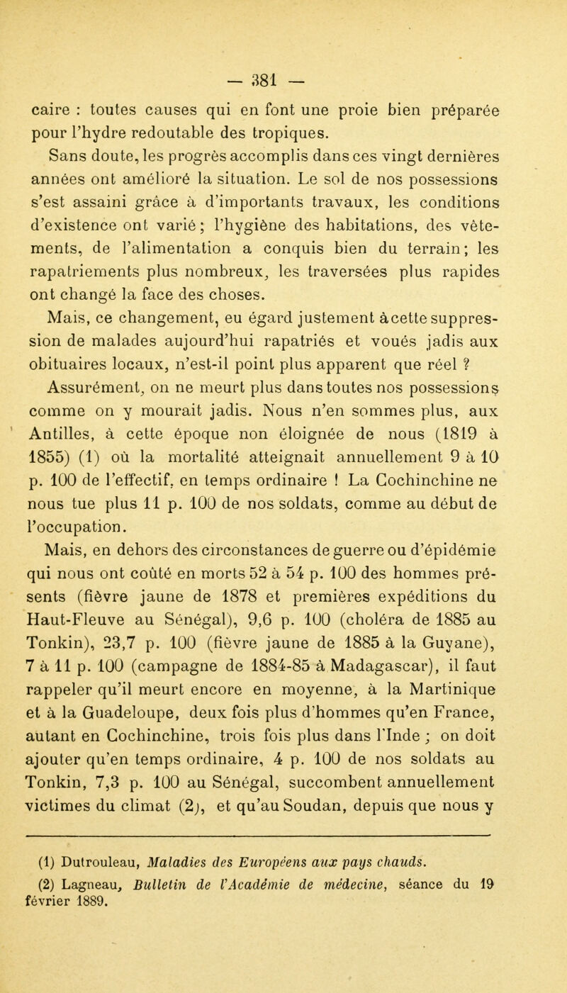 caire : toutes causes qui en font une proie bien préparée pour l'hydre redoutable des tropiques. Sans doute, les progrès accomplis dans ces vingt dernières années ont amélioré la situation. Le sol de nos possessions s'est assaini grâce à d'importants travaux, les conditions d'existence ont varié ; l'hygiène des habitations, des vête- ments, de l'alimentation a conquis bien du terrain; les rapatriements plus nombreux, les traversées plus rapides ont changé la face des choses. Mais, ce changement, eu égard justement àcette suppres- sion de malades aujourd'hui rapatriés et voués jadis aux obituaires locaux, n'est-il point plus apparent que réel ? Assurément, on ne meurt plus dans toutes nos possession^ comme on y mourait jadis. Nous n'en sommes plus, aux Antilles, à cette époque non éloignée de nous (1819 à 1855) (1) où la mortalité atteignait annuellement 9 à 10 p. 100 de l'effectif, en temps ordinaire ! La Gochinchine ne nous tue plus 11p. 100 de nos soldats, comme au début de l'occupation. Mais, en dehors des circonstances de guerre ou d'épidémie qui nous ont coûté en morts 52 à 54 p. 100 des hommes pré- sents (fièvre jaune de 1878 et premières expéditions du Haut-Fleuve au Sénégal), 9,6 p. 100 (choléra de 1885 au Tonkin), 23,7 p. 100 (fièvre jaune de 1885 à la Guyane), 7 à 11 p. 100 (campagne de 1884-85 à Madagascar), il faut rappeler qu'il meurt encore en moyenne, à la Martinique et à la Guadeloupe, deux fois plus d'hommes qu'en France, autant en Cochinchine, trois fois plus dans l'Inde ; on doit ajouter qu'en temps ordinaire, 4 p. 100 de nos soldats au Tonkin, 7,3 p. 100 au Sénégal, succombent annuellement victimes du climat (2j, et qu'au Soudan, depuis que nous y (1) Dutrouleau, Maladies des Européens aux pays chauds. (2) Lagneau, Bulletin de VAcadémie de médecine, séance du 19 février 1889.