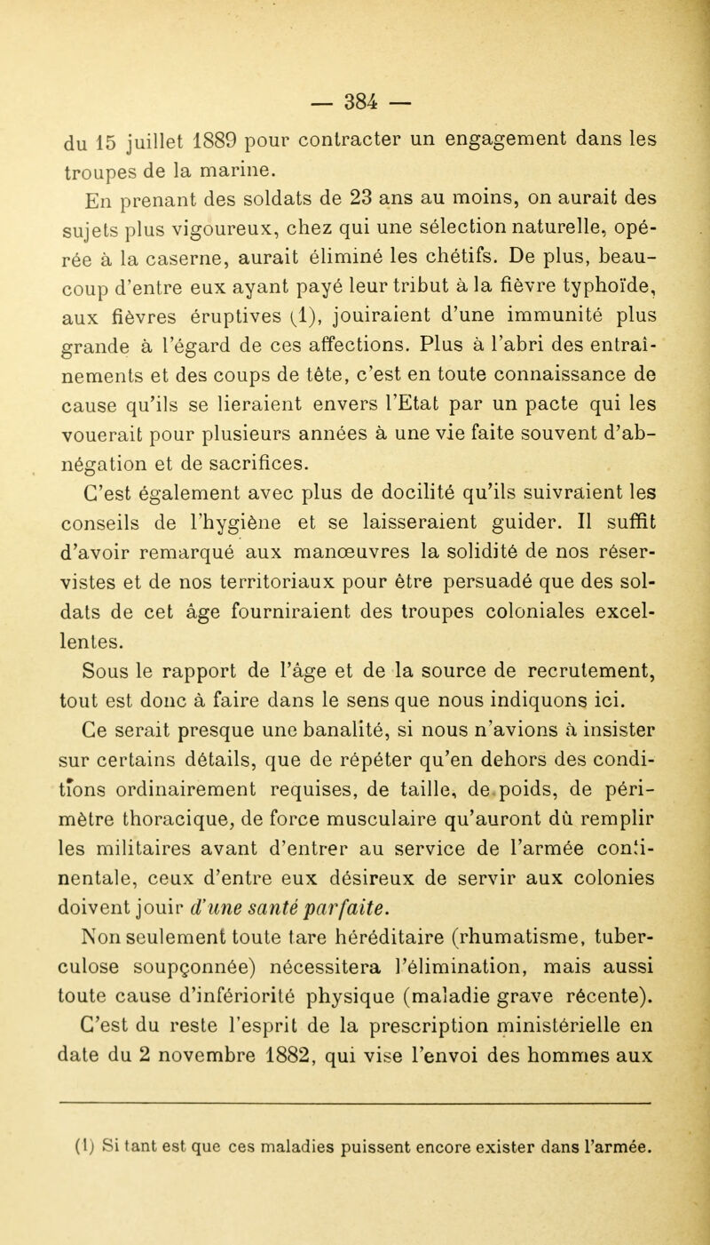 du 15 juillet 1889 pour contracter un engagement dans les troupes de la marine. En prenant des soldats de 23 ans au moins, on aurait des sujets plus vigoureux, chez qui une sélection naturelle, opé- rée à la caserne, aurait éliminé les chétifs. De plus, beau- coup d'entre eux ayant payé leur tribut à la fièvre typhoïde, aux fièvres éruptives ^1), jouiraient d'une immunité plus grande à l'égard de ces affections. Plus à l'abri des entraî- nements et des coups de tête, c'est en toute connaissance de cause qu'ils se lieraient envers l'Etat par un pacte qui les vouerait pour plusieurs années à une vie faite souvent d'ab- négation et de sacrifices. C'est également avec plus de docilité qu'ils suivraient les conseils de l'hygiène et se laisseraient guider. Il suffit d'avoir remarqué aux manœuvres la solidité de nos réser- vistes et de nos territoriaux pour être persuadé que des sol- dats de cet âge fourniraient des troupes coloniales excel- lentes. Sous le rapport de l'âge et de la source de recrutement, tout est donc à faire dans le sens que nous indiquons ici. Ce serait presque une banalité, si nous n'avions à insister sur certains détails, que de répéter qu'en dehors des condi- tions ordinairement requises, de taille, de poids, de péri- mètre thoracique, de force musculaire qu'auront dû remplir les militaires avant d'entrer au service de l'armée conîi- nentale, ceux d'entre eux désireux de servir aux colonies doivent jouir d'une santé parfaite. Non seulement toute tare héréditaire (rhumatisme, tuber- culose soupçonnée) nécessitera l'élimination, mais aussi toute cause d'infériorité physique (maladie grave récente). C'est du reste l'esprit de la prescription ministérielle en date du 2 novembre 1882, qui vise l'envoi des hommes aux (1) Si tant est que ces maladies puissent encore exister dans l'armée.