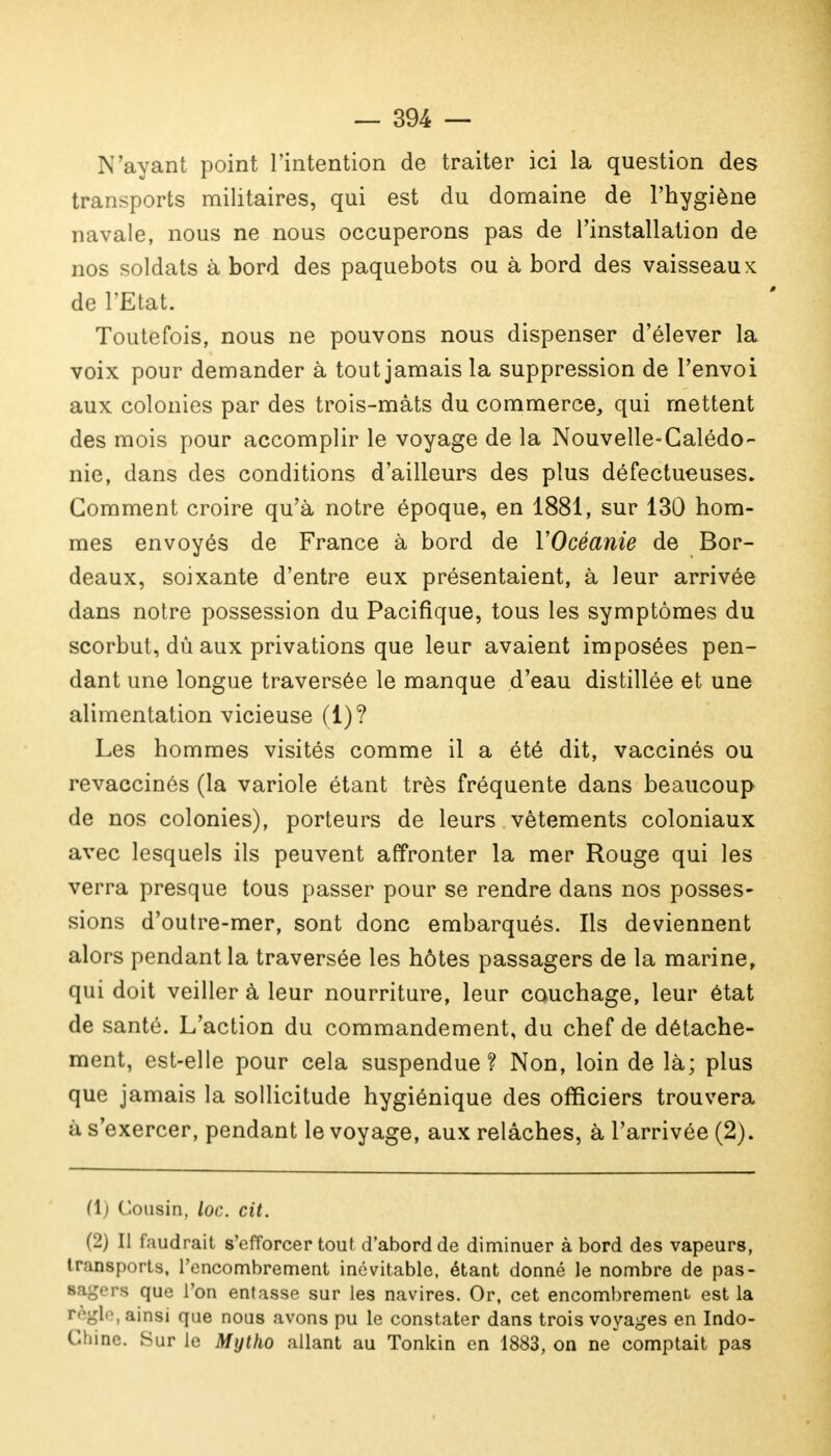 N'ayant point l'intention de traiter ici la question des transports militaires, qui est du domaine de l'hygiène navale, nous ne nous occuperons pas de l'installation de nos soldats à bord des paquebots ou à bord des vaisseaux de l'Etat. Toutefois, nous ne pouvons nous dispenser d'élever la voix pour demander à tout jamais la suppression de l'envoi aux colonies par des trois-mâts du commerce, qui mettent des mois pour accomplir le voyage de la Nouvelle-Calédo- nie, dans des conditions d'ailleurs des plus défectueuses. Gomment croire qu'à notre époque, en 1881, sur 130 hom- mes envoyés de France à bord de YOcéanie de Bor- deaux, soixante d'entre eux présentaient, à leur arrivée dans notre possession du Pacifique, tous les symptômes du scorbut, dù aux privations que leur avaient imposées pen- dant une longue traversée le manque d'eau distillée et une alimentation vicieuse (1)? Les hommes visités comme il a été dit, vaccinés ou revaccinés (la variole étant très fréquente dans beaucoup de nos colonies), porteurs de leurs vêtements coloniaux avec lesquels ils peuvent affronter la mer Rouge qui les verra presque tous passer pour se rendre dans nos posses- sions d'outre-mer, sont donc embarqués. Ils deviennent alors pendant la traversée les hôtes passagers de la marine, qui doit veiller à leur nourriture, leur couchage, leur état de santé. L'action du commandement, du chef de détache- ment, est-elle pour cela suspendue ? Non, loin de là; plus que jamais la sollicitude hygiénique des officiers trouvera à s'exercer, pendant le voyage, aux relâches, à l'arrivée (2). (1) Cousin, loc. cit. (2) Il faudrait s'efforcer tout d'abord de diminuer à bord des vapeurs, transports, l'encombrement inévitable, étant donné le nombre de pas- ra que l'on entasse sur les navires. Or, cet encombrement est la règle,ainsi que nous avons pu le constater dans trois voyages en Indo- Chine. Sur le Mytho allant au Tonkin en 1883, on ne comptait pas