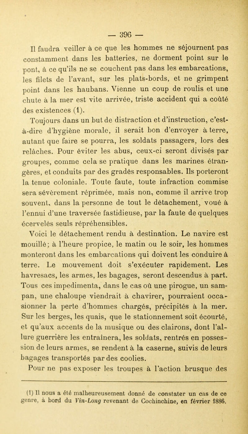 Il faudra veiller à ce que les hommes ne séjournent pas constamment dans les batteries, ne dorment point sur le pont, à ce qu'ils ne se couchent pas dans les embarcations, les filets de l'avant, sur les plats-bords, et ne grimpent point dans les haubans. Vienne un coup de roulis et une chute à la mer est vite arrivée, triste accident qui a coûté des existences (1). Toujours dans un but de distraction et d'instruction, c'est- à-dire d'hygiène morale, il serait bon d'envoyer à terre, autant que faire se pourra, les soldats passagers, lors des relâches. Pour éviter les abus, ceux-ci seront divisés par groupes, comme cela se pratique dans les marines étran- gères, et conduits par des gradés responsables. Ils porteront la tenue coloniale. Toute faute, toute infraction commise sera sévèrement réprimée, mais non, comme il arrive trop souvent, dans la personne de tout le détachement^ voué à l'ennui d'une traversée fastidieuse, par la faute de quelques écervelés seuls répréhensibles. Voici le détachement rendu à destination. Le navire est mouillé; à l'heure propice, le matin ou le soir, les hommes monteront dans les embarcations qui doivent les conduire à terre. Le mouvement doit s'exécuter rapidement. Les havresacs, les armes, les bagages, seront descendus à part. Tous ces impedimenta, dans le cas où une pirogue, un sam- pan, une chaloupe viendrait à chavirer, pourraient occa- sionner la perte d'hommes chargés, précipités à la mer. Sur les berges, les quais, que le stationnement soit écourté, et qu'aux accents de la musique ou des clairons, dont l'al- lure guerrière les entraînera, les soldats, rentrés en posses- sion de leurs armes, se rendent à la caserne, suivis de leurs bagages transportés par des coolies. Pour ne pas exposer les troupes à l'action brusque des (1) Il nous a été malheureusement donné de constater un cas de ce genre, à bord du Vin-Long revenant de Cochinchine, en février 1886.