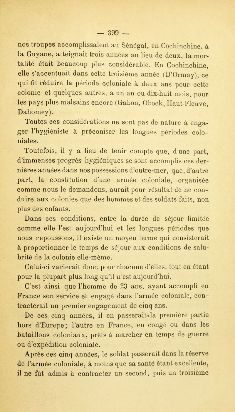 nos troupes accomplissaient au Sénégal, en Cochinchine., à la Guyane, atteignait trois années au lieu de deux, la mor- talité était beaucoup plus considérable. En Cochinchine, elle s'accentuait dans cette troisième année (D'Ormay), ce qui fit réduire la période coloniale à deux ans pour cette colonie et quelques autres, à un an ou dix-huit mois, pour les pays plus malsains encore (Gabon, Obock, Haut-Fleuve, Dahomey). Toutes ces considérations ne sont pas de nature à enga- ger l'hygiéniste à préconiser les longues périodes colo- niales. Toutefois, il y a lieu de tenir compte que, d'une part, d'immenses progrès hygiéniques se sont accomplis ces der- nières années dans nos possessions d'outre-mer, que, d'autre part, la constitution d'une armée coloniale, organisée comme nous le demandons, aurait pour résultat de ne con- duire aux colonies que des hommes et des soldats faits, non plus des enfants. Dans ces conditions, entre la durée de séjour limitée comme elle l'est aujourd'hui et les longues périodes que nous repoussons, il existe un moyen terme qui consisterait à proportionner le temps de séjour aux conditions de salu- brité de la colonie elle-même. Celui-ci varierait donc pour chacune d'elles, tout en étant pour la plupart plus long qu'il n'est aujourd'hui. C'est ainsi que l'homme de 23 ans, ayant accompli en France son service et engagé dans l'armée coloniale, con- tracterait un premier engagement de cinq ans. De ces cinq années, il en passerait*la première partie hors d'Europe; l'autre en France, en congé ou dans les bataillons coloniaux, prêts à marcher en temps de guerre ou d'expédition coloniale. Après ces cinq années, le soldat passerait dans la réserve de l'armée coloniale, à moins que sa santé étant excellente, il ne fût admis à contracter un second, puis un troisième