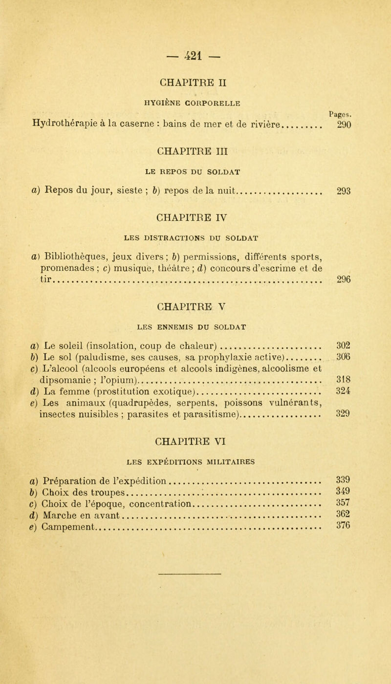 CHAPITRE II HYGIÈNE CORPORELLE Pages. Hydrothérapie à la caserne : bains de mer et de rivière 290 CHAPITRE III LE REPOS DU SOLDAT a) Repos du jour, sieste ; 6) repos de la nuit 293 CHAPITRE IV LES DISTRACTIONS DU SOLDAT a) Bibliothèques, jeux divers ; b) permissions, différents sports, promenades; c) musique, théâtre; d) concours d'escrime et de tir 296 CHAPITRE V LES ENNEMIS DU SOLDAT a) Le soleil (insolation, coup de chaleur) 302 b) Le sol (paludisme, ses causes, sa prophylaxie active) 306 c) L'alcool (alcools européens et alcools indigènes, alcoolisme et dipsomanie ; l'opium) 318 d) La femme (prostitution exotique) 324 e) Les animaux (quadrupèdes, serpents, poissons vulnérants, insectes nuisibles ; parasites et parasitisme) 329 CHAPITRE VI LES EXPÉDITIONS MILITAIRES a) Préparation de l'expédition 339 b) Choix des troupes 349 c) Choix de l'époque, concentration 357 d) Marche en avant 362 e) Campement 376