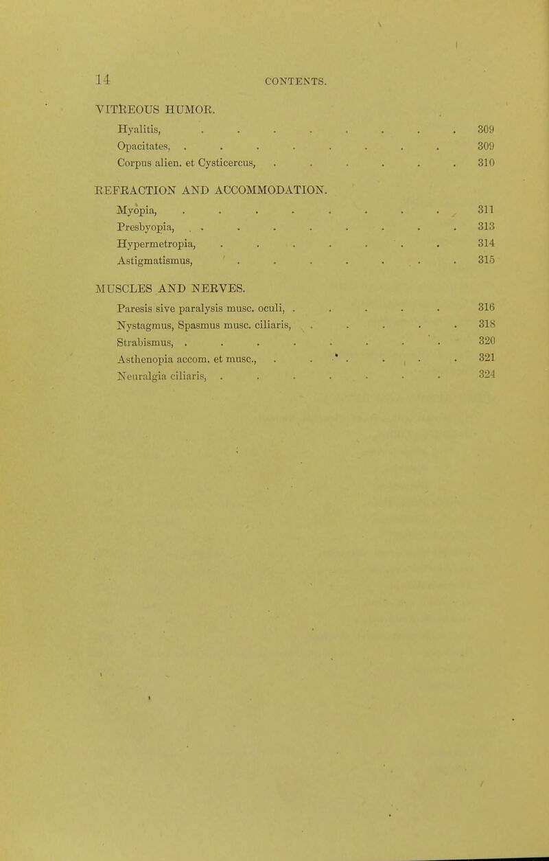 VITllEOUS HUMOK. Hyalitis, .... Opacitates, .... Corpus alien, et Cysticercus, EEFEACTION AND ACCOMMODATION. Myopia, .... Presbyopia, Hypermetropia, Astigmatismus, . MUSCLES AND NERVES. Paresis sive paralysis muse, oculi, . Nystagmus, Spasmus muse, ciliaris, Strabismus, .... Asthenopia accom. et muse, Neuralgia ciliaris,