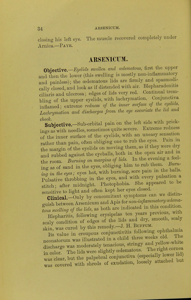 closing his left eye. The muscle recovered completely under Arnica.—P AYR. ARSEINICTJM. 0\j]ective.—Eyelids swollen and osdematous, first the upper and then the lower (this swelling is mostly non-inflammatory and painless); the oedematous lids are firmly and spasmodi- cally closed, and look as if distended with air. Blepharadenitis ciliaris and ulcerosa; edges of lids very red. Continual trem- bling of the upper eyelids, with lachrymation, Conjunctiva inflamed; extreme redness of the inner surface of the eyehds Lachrymation and discharges from the eye excoriate the lid and Subiective.—Sub-orbital pain on the left side with prick- ings as with needles, sometimes quite severe. Extreme redness of the inner surface of the eyelids, with an uneasy sensation rather than pain, often obliging one to rub the eyes. Pam m the margin of the eyelids on moving them, as if they were dry and rubbed against the eyeballs, both in the open air and m the room. Burning on margins of lids. In the evening a feel- ing as of sand in the eyes, obliging him to rub them Burn- ing in the eyes; eyes hot, with burning, sore pam m the balls Pulsative throbbing in the eyes, and with every pulsation a stitch; after midnight. Photophobia. She appeared to be sensitive to light and often kept her eyes closed. . Clinical-Only by concomitant symptoms can we distin- guish between Arsenicum and Apis for non-inflammatory a:d<nvn- Ls ^ellvag of the lids, as both are indicated m ^^^^ ^^ ^'^^^ Blepharitis, following erysipelas ten years previous, ^^h scaly condition of edges of the lids and dry, smooth, scaly skin was cured by this remedy.-J. H. BuFFUM. S value in croupous conjunctivitis following ophthalmia neonatorum was illustrated in a child three weeks old^ The discharge was moderately tenacious, stringy and yellow-white fn color The lids were slightly cBdematous. The right cornea Is clear but the palpebral conjunctiva (especially lower id Ts tvered with shreds of exudation, loosely attached but