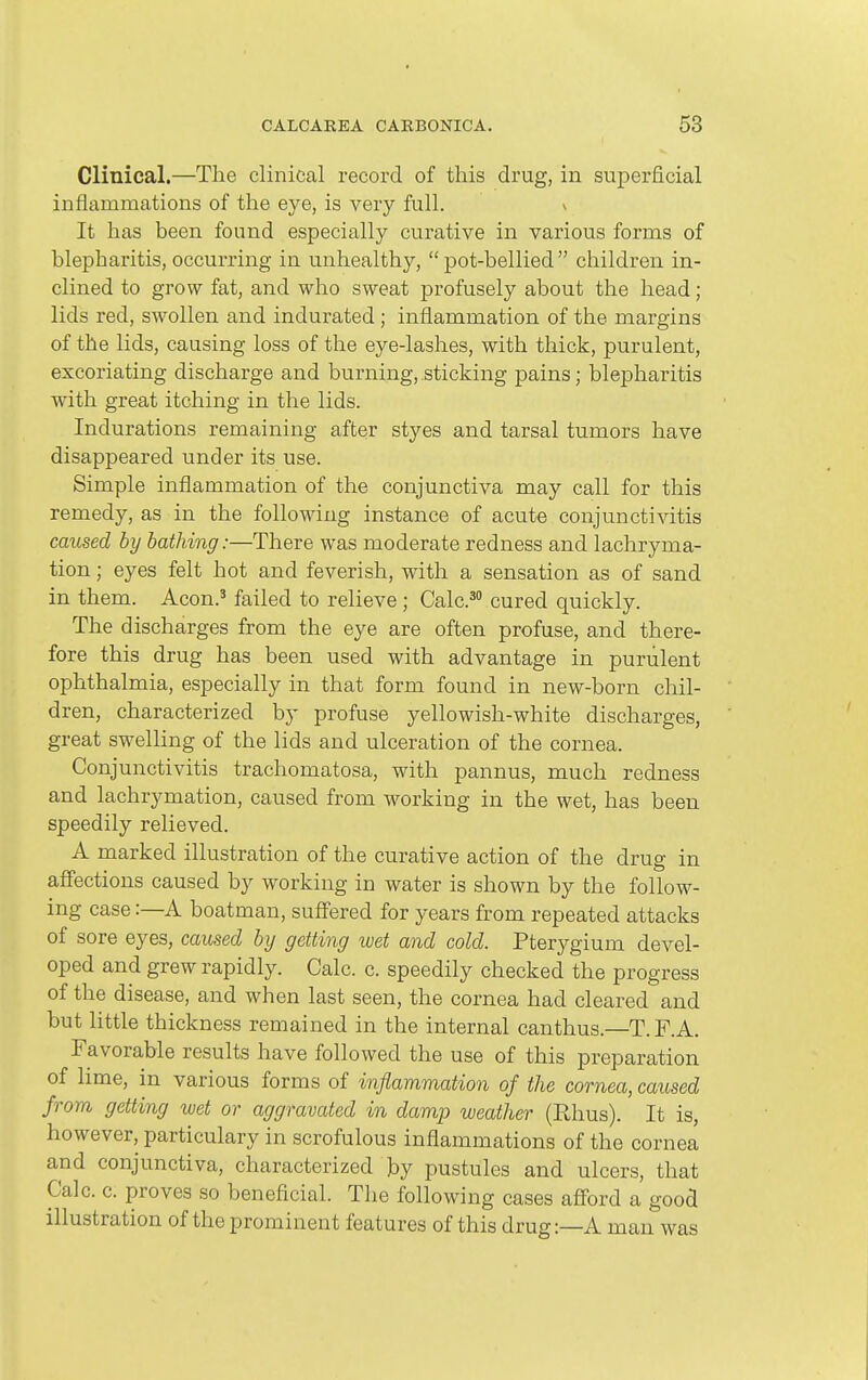 Clinical.—The clinical record of this drug, in superficial inflammations of the eye, is very full. ^ It has been found especially curative in various forms of blepharitis, occurring in unhealthy, pot-bellied children in- clined to grow fat, and who sweat profusely about the head; lids red, swollen and indurated; inflammation of the margins of the lids, causing loss of the eye-lashes, with thick, purulent, excoriating discharge and burning, sticking pains; blepharitis with great itching in the lids. Indurations remaining after styes and tarsal tumors have disappeared under its use. Simple inflammation of the conjunctiva may call for this remedy, as in the following instance of acute conjuncti^atis caused by bathing:—There was moderate redness and lachryma- tion; eyes felt hot and feverish, with a sensation as of sand in them. Aeon.' failed to relieve ; Calc.' cured quickly. The discharges from the eye are often profuse, and there- fore this drug has been used with advantage in purulent ophthalmia, especially in that form found in new-born chil- dren, characterized by profuse yellowish-white discharges, great swelling of the lids and ulceration of the cornea. Conjunctivitis trachomatosa, with pannus, much redness and lachrymation, caused from working in the wet, has been speedily relieved. A marked illustration of the curative action of the drug in affections caused by working in water is shown by the follow- ing case:—A boatman, suffered for years from repeated attacks of sore eyes, caused by getting wet and cold. Pterygium devel- oped and grew rapidly. Calc. c. speedily checked the progress of the disease, and when last seen, the cornea had cleared and but little thickness remained in the internal canthus.—T.F.A. Favorable results have followed the use of this preparation of lime, in various forms of inflammation of the cornea, caused from getting wet or aggravated in damp weather (Rhus). It is, however, particulary in scrofulous inflammations of the cornea and conjunctiva, characterized by pustules and ulcers, that Calc. c. proves so beneficial. The following cases afford a good illustration of the prominent features of this drug:—A man was