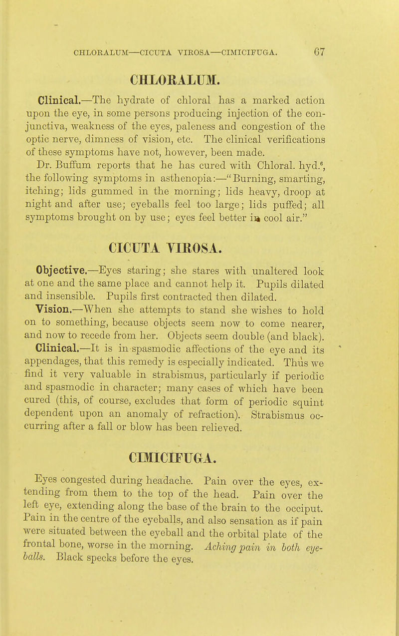 CHLORALUM. Clinical.—The hydrate of chloral has a marked action upon the eye, in some persons producing injection of the con- junctiva, weakness of the eyes, paleness and congestion of the optic nerve, dimness of vision, etc. The clinical verifications of these symptoms have not, however, been made. Dr. BufEum reports that he has cured with Chloral, hyd.*, the following symptoms in asthenopia:—Burning, smarting, itching; lids gummed in the morning; lids heavy, droop at night and after use; eyeballs feel too large; lids puffed; all symptoms brought on by use; eyes feel better ia cool air. CICUTA YIROSA. Objective.—Eyes staring; she stares with unaltered look at one and the same place and cannot help it. Pupils dilated and insensible. Pupils first contracted then dilated. Vision.—When she attempts to stand she wishes to hold on to something, because objects seem now to come nearer, and now to recede from her. Objects seem double (and black). Clinical.—It is in spasmodic affections of the eye and its appendages, that this remedy is especially indicated. Thus we find it very valuable in strabismus, particularly if periodic and spasmodic in character; many cases of which have been cured (this, of course, excludes that form of periodic squint dependent upon an anomaly of refraction). Strabismus oc- curring after a fall or blow has been relieved. CmiCIFUGA. Eyes congested during headache. Pain over the eyes, ex- tending from them to the top of the head. Pain over the left eye, extending along the base of the brain to the occiput. Pain in the centre of the eyeballs, and also sensation as if pain were situated between the eyeball and the orbital plate of the frontal bone, worse in the morning. Aching pain in both eye- balls. Black specks before the eyes.