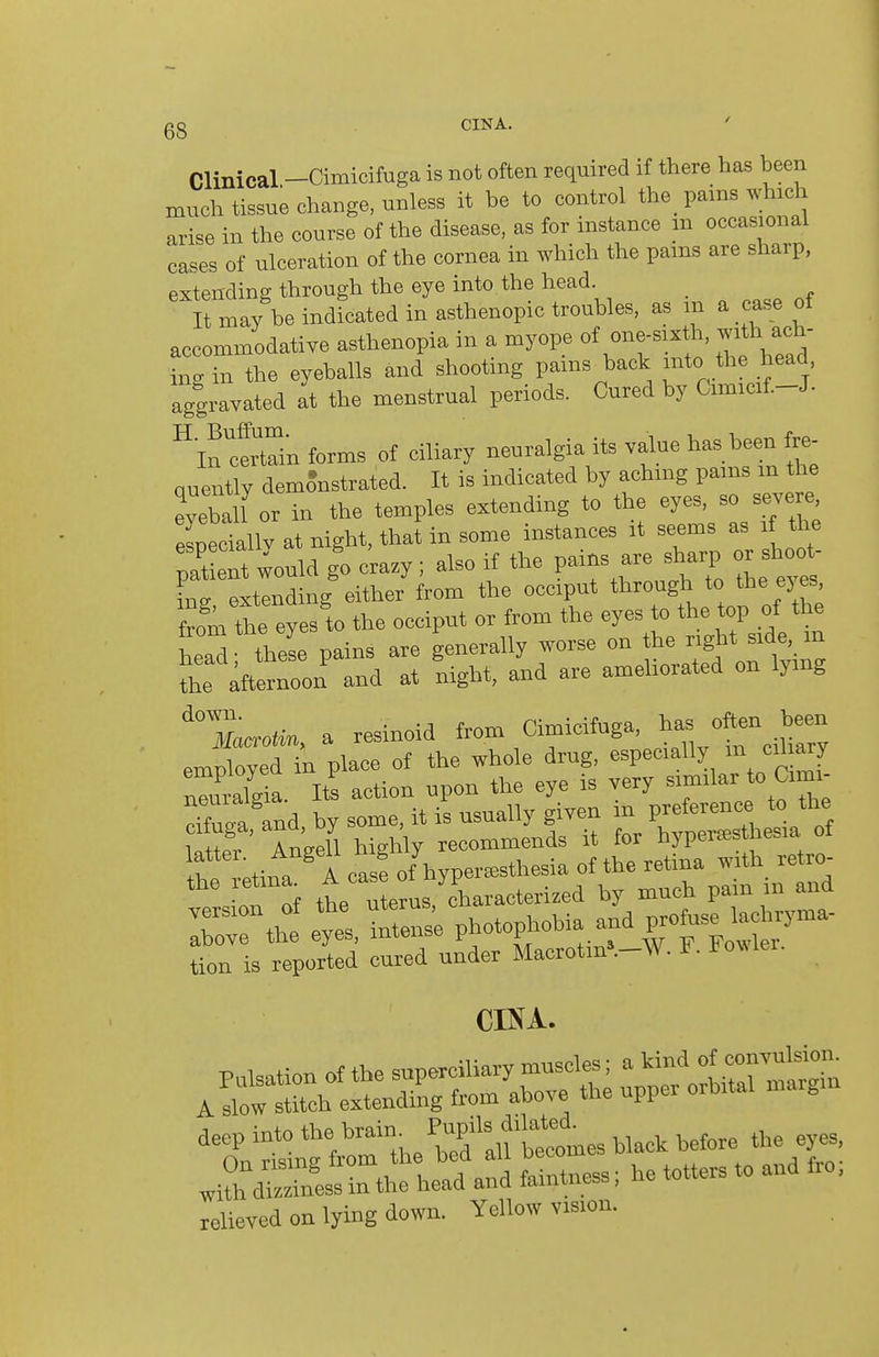 CIKA. Clinical -Cimicifuga is not often required if there has been much tissue change, unless it be to control the _ pains whida arise in the course of the disease, as for instance m occasional cases of ulceration of the cornea in which the pams are sharp, extending through the eye into.the head It may be indicated in asthenopia troubles, as m a case ot accommodative asthenopia in a myope of one-sixth, .ath ach- ing in the eyeballs and shooting pams back into the head aggravated at the menstrual periods. Cured by Cimicif.-J- ^lltZn forms of ciliary neuralgia its value has been fre- quently demo^nstrated. It is indicated by achmg pams m the Zhlnor in the temples extending to the eyes, so severe, especiallv at night, thai in some instances it seems as if the paS would go c'razy ; also if the P^^^^^^^^ ^ shoo^ ino- extending either from the occiput through to the ej es, fromte eyes'to the occiput or from the eyes to the^P the head; these pains are generally worse on he ^^gj^* f e, m the afternoon and at night, and are ameliorated on lymg 'X.o.in, a resinoid from Cimicifuga, ^^s ofte^^^^^^^^^^^^ employed in place of the whole drug, especially ^f^'f nlr2ia. Its action upon the eye is very similar to Cimi- cZa and by some, it is usually given in preference to the cifuga, and, oy , ^^^^^^ends it for hyperesthesia of f ;tina A casfof hypereesthesia of the retina with_ retro- the retma^ .^/^^f^^ ^characterized by much pain m and tion is reported cured under Macrotm. v>. x J. »in the head and faint,«ss; ho totters to and fro, relieved on lying down. Yellow vision.