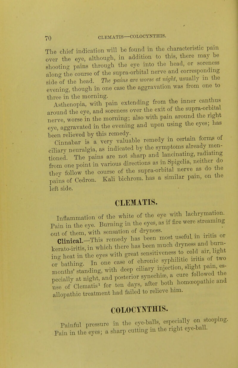 The chief indication will be found in the characteristic pain over the eye, although, in addition to this, there may be shooting pains through the eye into the head, or soreness along the course of the supra-orbital nerve and corresponding side of the head. TJie pains are worse at mgU, usually m the evening, though in one case the aggravation was from one to three in the morning. Asthenopia, with pain extending from the inner canthus around the eye, and soreness over the exit of the supra-orbita nerve worse in the morning; also with pain around the right eye, aggravated in the evening and upon using the eyes; has been relieved by this remedy. , • f Cinnabar is a very valuable remedy m certam form^ of cihary neuralgia, as indicated by the symptoms already men- tioned The pains are not sharp and lancinating, radiating from one point in various directions as in Spigeha, neither do they follow the course of the supra-orbital nerve as do he pains of Cedron. Kali bichrom. has a similar pam, on the left side. CLEMATIS. Inflammation of the white of the eye with lachrymation. P^n in the eye. Burning in the eyes, as if fire were streaming out of them, with sensation of dryness. Clinical -This remedy has been most useful, m iritis or ^^^s,in which there has been much ^^^^ ins heat in the eyes with great sensitiveness to cold air, light allopathic tieatment had failed to relieve him. COLOCYNTHIS. in the eve-balls, es Pahrintiie eyes; a sharp cutting in the right eye Painhil pressure in the eye-baHs,^ esjjmlly ^cm ^^^^^