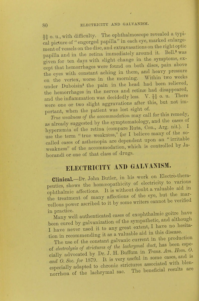 20 o u with difficulty. The ophthalmoscope revealed a typi- cal picture of  engorged papilla in each eye, marked enlarge- ment of vessels on the disc, and extravasations on the right optic papilla and in the retina immediately around it. Bell.» was given for ten days with slight change in the symptoms, ex- cept that hemorrhages were found on both discs, pam above the eyes with constant aching in them, and heavy pressure on the vertex, worse in the morning. Within two weeks under Duboisin^ the pain in the head had been relieved, the hemorrhages in the nerves and retina had disappeared, and the inflammation was decidedly less. V. H o. u. ihere were one or two slight aggravations after this, but not im- portant, when the patient was lost sight of. True weakness of the accommodation may call for this remedy, as already suggested by the symptomatology, and the cases ot hyperemia of the retina (compare Ruta, Con., Arg. nit.), use the term true weakn-ess, tor I believe many of the so- called cases of asthenopia are dependent upon an irntabie weakness of the accommodation, which is controlled by Ja- borandi or one of that class of drugs. ELECTHICITT AO OALYAJSISM. Clinical.-Dr. John Butler, in his work on Electro-thera- peutics, shows the homoeopathicity of electricity to various Ul-l-ic affections. It is without doubt a vahiable a^^ the treatment of many affections of the eye, 1^^* ^he mar vellous power ascribed to it by some writers cannot be verified Many well authenticated cases of exophthalmic goitre have been clred by galvanization of the sympathetic, and although ?havrnever used it to any great extent, I have no hesita- tion in recommending it as a valuable Action The use of the constant galvamc current m the V^oducivon of electrolysis of strictures of the lachrymal duct, ^^^s be^ espe cially advocated by Dr. J. H. Buffum m Tram. Am. Hom^ O Zda Soc. for 1879. It is very useful in -m? case.^^^^^^^^ especially adapted to chronic strictures ^^^^^ ^^^^'^ norrhoea of the lachrymal sac. The benenciai \