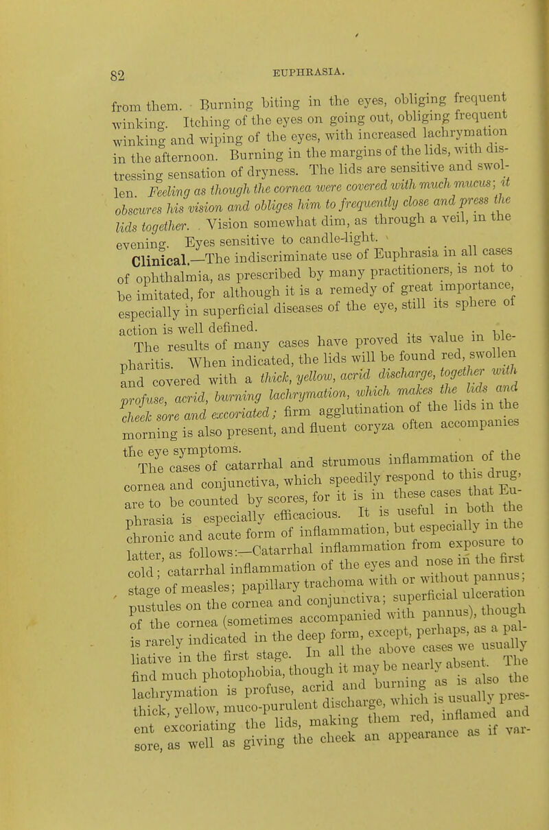 g2 EUPHKASIA. from them. Burning biting in the eyes, obliging frequent winking. Itching of the eyes on going out, obligmg frequent winking and wiping of the eyes, with increased lachrymation in the afternoon. Burning in the margins of the lids, with dis- tressing sensation of dryness. The lids are sensitive and swol- len Feeling as though the cornea ivere covered ivith much mucus; U obscures his vision and obliges him to frequently close and press the lids together. . Vision somewhat dim, as through a veil, m the evening. Eyes sensitive to candle-light. > . . Clinical -The indiscriminate use of Euphrasia m all cases of ophthalmia, as prescribed by many practitioners, is not to he imitated, for although it is a remedy of great importance especially in superficial diseases of the eye, still its sphere of action is well defined. , The results of many cases have proved its value m ble- pharitis. When indicated, the lids will be found red swollen and covered with a thick, yellow, acrid discharge, together wUh profuse, acrid, burning lachrymation which cheek sore and excoriated; firm agglutination of the hds m the rnorning is also present, and fluent coryza often accompanies ''T^crsT^tarrhal and strumous inflammation of the cornea and conjunctiva, which speedily respond to this drug, are to be counted by scores, for it is in these cases tha Eu- Xasia is especially efficacious. It is useful in both e chroSc and acute iolm of inflammation, but especially m the atteras follows:-Catarrhal inflammation from exposure to cold catar h^^^ inflammation of the eyes and nose m the first cold, ^'^^7' ' ^ trachoma with or without pannus; ' ;Srt ^oreaanrcHu^otiva; superficial ulceration thrcornea (sometimes accompanied with pannus). though •ireirindiclted in the ^-P^^;-tetrrus^^U^ liative in the first stage. In all the above '^'^-'^ ^ tod much photophohia. though it be ^^^^^^^^^^ lachrymation is profuse, acrid and bui ng s ^ thick'yeUow,muco,,u™^^^^^ re,r:n ^l^n^rti an appearance as if var-