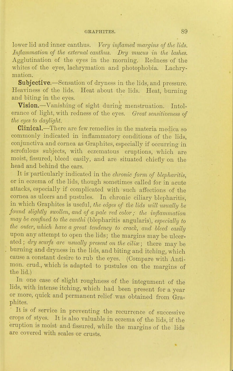 lower lid and inner canthus. Very inflamed margins of the lids. Inflammation of the external cantlius. Dry mucus in the lashes. Agglutination of the eyes in the morning. Redness of the whites of the eyes, lachrymation and photophobia. Lachry- mation. Subjective.—Sensation of drjaiess in the lids, and pressure. Heaviness of the lids. Heat about the lids. Heat, burning and biting in the eyes. Vision.—Vanishing of sight during menstruation. Intol- erance of light, with redness of the eyes. Great sensitiveness of the eyes to daylight. Clinical.—There are few remedies in the materia medica so commonly indicated in inflammatory conditions of the lids, conjunctiva and cornea as Graphites, especially if occurring in scrofulous subjects, with eczematous eruptions, which are moist, fissured, bleed easily, and are situated chiefly on the head and behind the ears. It is particularly indicated in the chronic form of blepharitis, or in eczema of the lids, though sometimes called for in acute attacks, especially if complicated with such aff'ections of the cornea as ulcers and pustules. In chronic ciliary blepharitis, in which Graphites is useful, the edges of the lids will usually be found slightly swollen, and of a pale red color; the inflammation may be conflned to the canthi (blepharitis angularis), especially to the outer, which have a great tendency to crack, and bleed easily upon any attempt to open the lids; the margins may be ulcer- ated ; dry scurfs are usually present on the cilise; there may be burning and dryness in the lids, and biting and itching, which cause a constant desire to rub the eyes. (Compare with Anti- mon. crud., which is adapted to pustules on the margins of the lid.) ^ In one case of slight roughness of the integument of the lids, with intense itching, which had been present for a year or more, quick and permanent relief was obtained from Gra- phites. It is of service in preventing the recurrence of successive crops of styes. It is also valuable in eczema of the lids, if the eruption is moist and fissured, while the margins of the lids are covered with scales or crusts.