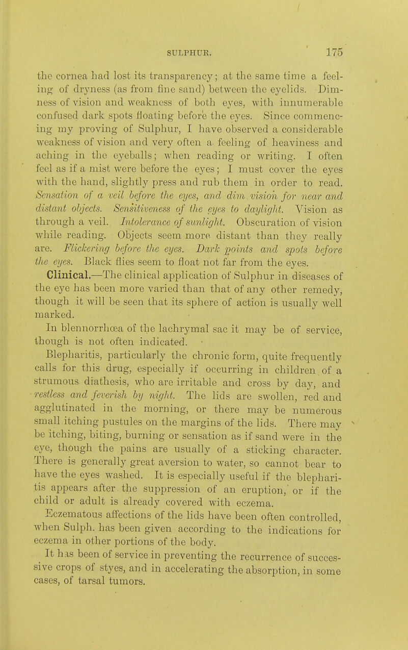 the cornea had lost its transparency; at the same time a feel- ing of dryness (as from fine sand) between the eyelids. Dim- ness of vision and weakness of both eyes, with innumerable confused dark spots floating before the eyes. Since commenc- ing my proving of Sulphur, I have observed a considerable weakness of vision and very often a- feeling of heaviness and aching in the eyeballs; when reading or writing. I often feel as if a mist were before the eyes; I must cover the eyes with the hand, slightly press and rub them in order to read. Scnsatio7i of a veil before the eyes, and dim vision for near and distant objects. Sensitiveness of the eyes to daylight. Vision as through a veil. Intolerance of sunlight. Obscuration of vision while reading. Objects seem more distant than they really are. Flickering before the eyes. Dark jjoints and spots before the eyes. Black flies seem to float not far from the eyes. Clinical.—The clinical application of Sulphur in diseases of the eye has been more varied than that of any other remedy, though it will be seen that its sphere of action is usually well marked. In blennorrhoea of the lachrymal sac it may be of service, though is not often indicated. Blepharitis, particularly the chronic form, quite frequeiitly calls for this drug, especially if occurring in children of a strumous diathesis, who are irritable and cross by day, and restless and feverish by night. The lids are swollen, red and agglutinated in the morning, or there may be numerous small itching pustules on the margins of the lids. There may be itching, biting, burning or sensation as if sand were in the eye, though the pains are usually of a sticking character. There is generally great aversion to water, so cannot bear to have the eyes washed. It is especially useful if the blephari- tis appears after the suppression of an eruption,'or if the child or adult is already covered with eczema. Eczematous aflfections of the lids have been often controlled, when Sulph. has been given according to the indications for eczema in other portions of the body. ^ It has been of service in preventing the recurrence of succes- sive crops of styes, and in accelerating the absorption, in some cases, of tarsal tumors.