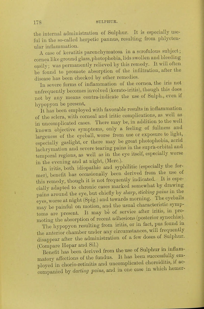 the internal administration of Sulphur. It is especially use- ful in the so-called herpetic pannus, resulting from phlycten- ular inflammation. A case of keratitis parenchymatosa in a scrofulous subject; cornea like ground glass, photophobia, hds swollen and bleeding easily; was permanently relieved by this remedy. It will often be found to promote absorption of the infiltration, after the disease has been checked by other remedies. In severe forms of inflammation of the cornea, the iris not unfrequently becomes involved (kerato-iritis), though this does not by any means contra-indicate the use of Sulph., even if hypopyon be present. It has been employed with favorable results in inflammation of the sclera, with corneal and iritic complications, as well as in uncomplicated cases. There may be, in addition to the well known objective symptoms, only a feeling of fullness and largeness of the eyeball, worse from use or exposure to light, especially gaslight, or there may be great photophobia, acrid lachrymation and severe tearing pains in the supra-orbital and temporal regions, as well as in the eye itself, especially worse in the evening and at night, (Merc). In iritis, both idiopathic and syphilitic (especially the for- mer), benefit has occasionally been derived from the use of this remedy, though it is not frequently indicated. It is espe- cially adapted to chronic cases marked somewhat by drawing pains around the eye, but chiefly by sharp, sticking pams in the eyes, worse at night (Spig.) and towards morning. The eyeballs may be painful on motion, and the usual characteristic symp- toms are present. It may be of service after iritis, m pro- motino- the absorption of recent adhesions (posterior synechiiB). The°hypopyon resulting from iritis, or in fact, pus found m the anterior chamber under any circumstances, will frequently disappear after the administration of a few doses of Sulphur. (Compare Hepar and Sil.) . Benefit has been derived from the use of Sulphur in inflam- matory affections of the fundus. It has been successfully em- ployed in chorio-retinitis and uncomplicated choroiditis, if ac- companied by dm-ting pains, and in one case in which hemer-