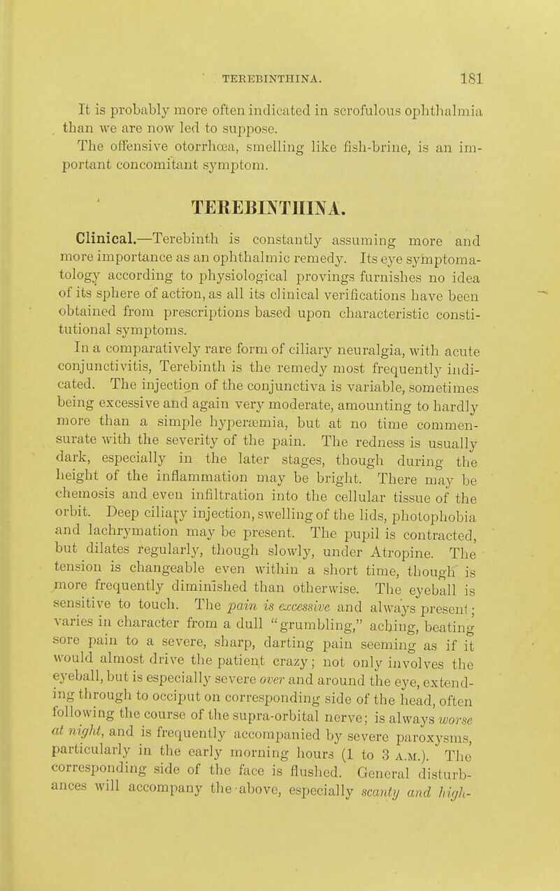 It is probably more often indicated in scrofulous ophtlialmia than we are now led to suppose. The offensive otorrhoea, smelling like fish-brine, is an im- portant concomitant symptom. TEREBOTIIOA. Clinical.—Terebinth is constantly assuming more and more importance as an ophthalmic remedy. Its eye symptoma- tology according to physiological provings furnishes no idea of its sphere of actiron, as all its clinical verifications have been obtained from prescriptions based upon characteristic consti- tutional symptoms. In a comparatively rare form of ciliary neuralgia, with acute conjunctivitis. Terebinth is the remedy most frequently indi- cated. The injection of the conjunctiva is variable, sometimes being excessive and again very moderate, amounting to hardly more than a simple hypersemia, but at no time commen- surate with the severity of the pain. The redness is usually dark, especially in the later stages, though during the height of the inflammation may be bright. There may be chemosis and even infiltration into the cellular tissue of the orbit. Deep ciliary injection, swelling of the lids, photophobia and lachrymation may be present. The pupil is contracted, but dilates regularly, though slowly, under Atropine. The tension is changeable even within a short time, though' is more frequently diminished than otherwise. The eyeball is sensitive to touch. The pain is accessive and always preseui; varies in character from a dull grumbling, aching, beating sore pain to a severe, sharp, darting pain seeming as if it would almost drive the patient crazy; not only involves the eyeball, but is especially severe over and around the eye, extend- ing through to occiput on corresponding side of the head, often following the course of the supra-orbital nerve; is always worse at night, and is frequently accompanied by severe paroxysms, particularly in the early morning hours (1 to 3 a.m.). The corresponding side of the face is flushed. General disturb- ances will accompany the above, especially scantij and high-