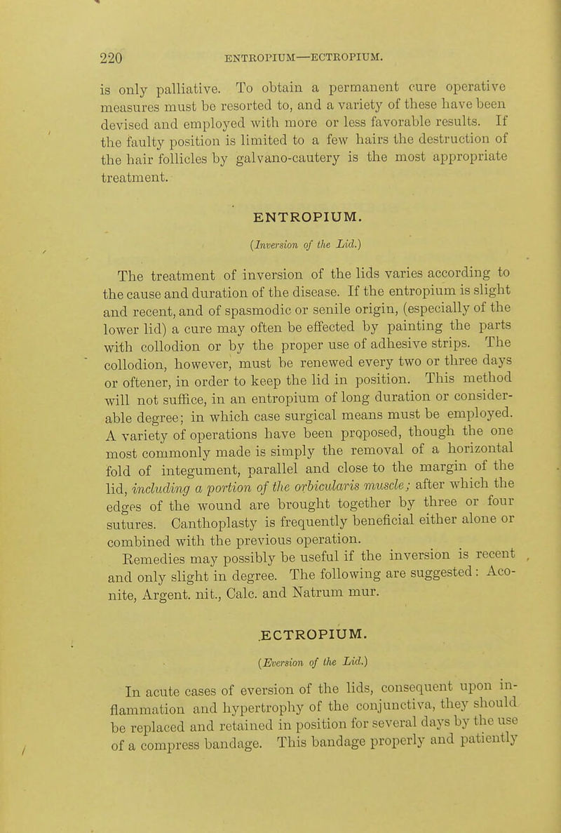 is only palliative. To obtain a permanent cure operative measures must bo resorted to, and a variety of these have been devised and employed with more or less favorable results. If the faulty position is limited to a few hairs the destruction of the hair follicles by galvano-cautery is the most appropriate treatment. ENTROPIUM. {Inversion of the Lid.) The treatment of inversion of the lids varies according to the cause and duration of the disease. If the entropium is slight and recent, and of spasmodic or senile origin, (especially of the lower lid) a cure may often be effected by painting the parts with collodion or by the proper use of adhesive strips. The collodion, however, must be renewed every two or three days or oftener, in order to keep the lid in position. This method will not suffice, in an entropium of long duration or consider- able degree; in which case surgical means must be employed. A variety of operations have been proposed, though the one most commonly made is simply the removal of a horizontal fold of integument, parallel and close to the margin of the lid, including a portion of the orbicularis muscle; after which the edges of the wound are brought together by three or four sutures. Canthoplasty is frequently beneficial either alone or combined with the previous operation. Remedies may possibly be useful if the inversion is recent and only slight in degree. The following are suggested: Aco- nite, Argent, nit., Calc. and Natrum mur. .ECTROPIUM. {Eversion of the Lid.) In acute cases of eversion of the lids, consequent upon ui- fiammation and hypertrophy of the conjunctiva, they should be replaced and retained in position for several days by the use of a compress bandage. This bandage properly and patiently