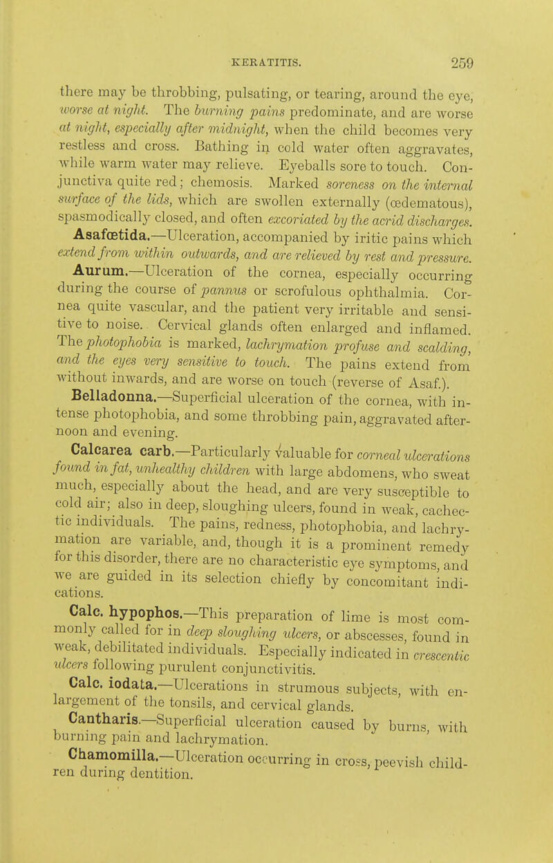 there may be throbbing, pulsating, or tearing, around the eye, worse at night. The burning pains predominate, and are worse at night, especially after midnight, when the child becomes very restless and cross. Bathing in cold water often aggravates, while warm water may relieve. Eyeballs sore to touch. Con- junctiva quite red; chemosis. Marked soreness on the internal surface of the lids, which are swollen externally (oedematous), spasmodically closed, and often excoriated by the acrid discharges. Asafoetida.—Ulceration, accompanied by iritic pains which extend from within outwards, and are relieved by rest and pressure. Aurum—Ulceration of the cornea, especially occurring during the course of pannus or scrofulous ophthalmia. Cor- nea quite vascular, and the patient very irritable and sensi- tive to noise. Cervical glands often enlarged and inflamed. The photophobia is marked, lachrymation profuse and scalding, and the eyes very sensitive to touch. The pains extend from' without inwards, and are worse on touch (reverse of Asaf.). Belladonna—Superficial ulceration of the cornea, with in- tense photophobia, and some throbbing pain, aggravated after- noon and evening. Calcarea carb—Particularly valuable for corneal ulcerations found in fat, unhealthy children with large abdomens, who sweat much, especially about the head, and are very susceptible to cold air; also in deep, sloughing ulcers, found in weak, cachec- tic individuals. The pains, redness, photophobia, and lachry- mation are variable, and, though it is a prominent remedy for this disorder, there are no characteristic eye symptoms and Ave are guided in its selection chiefly by concomitant indi- cations. Calc. hypophos.—This preparation of lime is most com- monly called for in deep sloughing ulcers, or abscesses, found in weak, debilitated individuals. Especially indicated in <yrescmUc ulcers lollowing purulent conjunctivitis. Calc. iodata—Ulcerations in strumous subjects, with en- largement of the tonsils, and cervical glands. Cantharis.—Superficial ulceration caused by burns with burning pain and lachrymation. Chamomilla—Ulceration occurring in cross,peevish child- ren during dentition.