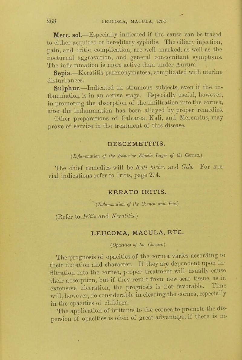 Merc. sol.—Especially indicated if the cause can be traced to either acquired or hereditary syphilis. The ciliary injection, pain, and iritic complication, are ,well marked, as well as the nocturnal aggravation, and general concomitant symptoms. The inflammation is more active than under Aurum. Sepia.—Keratitis parenchymatosa, complicated with uterine disturbances. Sulphur.—Indicated in strumous subjects, even if the in- flammation is in an active stage. Especially useful, however, in promoting the absorption of the infiltration into the cornea, after the inflammation has been allayed by proper remedies. Other preparations of Calcarea, Kali, and Mercurius, may prove of service in the treatment of this disease. DESCEMETITIS. {Inflammation of the Posterior Elastic Layer of the Cornea.) The chief remedies will be Kali bichr. and Gels. For spe- cial indications refer to Iritis, page 274. KERATO IRITIS. {Inflammation of the Cornea and Iris.) (Refer to Jritits and Keratitis.) LEUCOMA, MACULA, ETC. {Opacities of the Cornea.) The prognosis of opacities of the cornea varies according to their duration and character. If they are dependent upon in- filtration into the cornea, proper treatment will usually cause their absorption, but if they result from new scar tissue, as in extensive ulceration, the prognosis is not favorable. Time will, how^ever, do considerable in clearing the cornea, especially in the opacities of children. The application of irritants to the cornea to promote the dis- persion of opacities is often of great advantage, if there is no