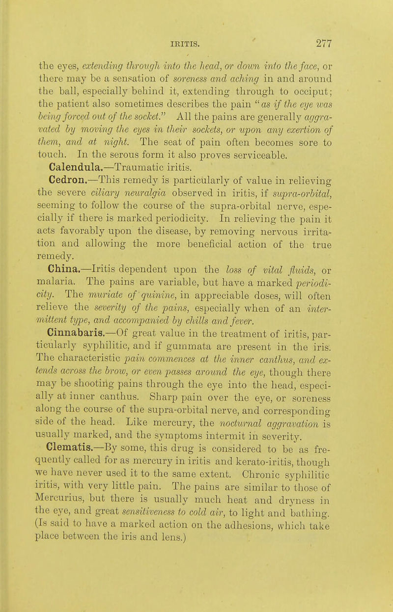 the eyes, extmding through into the head, or down into the face, or there may be a sensation of soreness and aching in and around the ball, especially behind it, extending through to occiput; the patient also sometimes describes the pain  as if the eye was being forced out of the socket All the pains are generally aggra- vated by moving the eyes in their sockets, or upon any exertion of them, and at night. The seat of pain often becomes sore to touch. In the serous form it also proves serviceable. Calendula.—Traumatic iritis. Cedron.—This remedy is particularly of value in relieving the severe ciliary neuralgia observed in iritis, if supra-orbital, seeming to follow the course of the supra-orbital nerve, espe- cially if there is marked periodicity. In relieving the pain it acts favorably upon the disease, by removing nervous irrita- tion and allowing the more beneficial action of the true remedy. China.—Iritis dependent upon the loss of vital fluids, or malaria. The pains are variable, but have a marked 'periodi- city. The muriate of quinine, in appreciable doses, will often relieve the severity of the pains, especially when of an inter- mittent type, and accompanied by chills and fever. Cinnabaris.—Of great value in the treatment of iritis, par- ticularly syphilitic, and if gummata are present in the iris; The characteristic pain commences at the inner canthus, and ex- tends across the brow, or even passes around the eye, though there may be shootiiig pains through the eye into the head, especi- ally at inner canthus. Sharp pain over the eye, or soreness along the course of the supra-orbital nerve, and corresponding side of the head. Like mercury, the nocturnal aggravation is usually marked, and the symptoms intermit in severity. Clematis.—By some, this drug is considered to be as fre- quently called for as mercury in iritis and kerato-iritis, though we have never used it to the same extent. Chronic syphilitic iritis, with very little pain. The pains are similar to those of Mercurius, but there is usually much heat and dryness in the eye, and great sensitiveness to cold air, to light and batliing. (Is said to have a marked action on the adhesions, which take place between the iris and lens.)